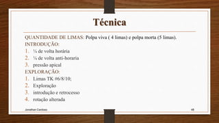 Técnica
QUANTIDADE DE LIMAS: Polpa viva ( 4 limas) e polpa morta (5 limas).
INTRODUÇÃO:
1. ¼ de volta horária
2. ¼ de volta anti-horaria
3. pressão apical
EXPLORAÇÃO:
1. Limas TK #6/8/10;
2. Exploração
3. introdução e retrocesso
4. rotação alterada
Jonathan Cardoso 48
 
