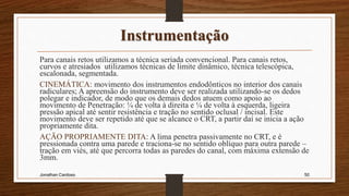 Instrumentação
Para canais retos utilizamos a técnica seriada convencional. Para canais retos,
curvos e atresiados utilizamos técnicas de limite dinâmico, técnica telescópica,
escalonada, segmentada.
CINEMÁTICA: movimento dos instrumentos endodônticos no interior dos canais
radiculares; A apreensão do instrumento deve ser realizada utilizando-se os dedos
polegar e indicador, de modo que os demais dedos atuem como apoio ao
movimento de Penetração: ¼ de volta à direita e ¼ de volta à esquerda, ligeira
pressão apical até sentir resistência e tração no sentido oclusal / incisal. Este
movimento deve ser repetido até que se alcance o CRT, a partir daí se inicia a ação
propriamente dita.
AÇÃO PROPRIAMENTE DITA: A lima penetra passivamente no CRT, e é
pressionada contra uma parede e traciona-se no sentido oblíquo para outra parede –
tração em viés, até que percorra todas as paredes do canal, com máxima extensão de
3mm.
Jonathan Cardoso 50
 