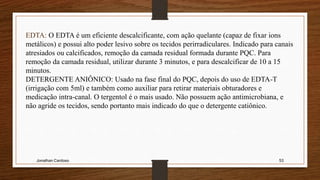 Jonathan Cardoso 53
EDTA: O EDTA é um eficiente descalcificante, com ação quelante (capaz de fixar ions
metálicos) e possui alto poder lesivo sobre os tecidos perirradiculares. Indicado para canais
atresiados ou calcificados, remoção da camada residual formada durante PQC. Para
remoção da camada residual, utilizar durante 3 minutos, e para descalcificar de 10 a 15
minutos.
DETERGENTE ANIÔNICO: Usado na fase final do PQC, depois do uso de EDTA-T
(irrigação com 5ml) e também como auxiliar para retirar materiais obturadores e
medicação intra-canal. O tergentol é o mais usado. Não possuem ação antimicrobiana, e
não agride os tecidos, sendo portanto mais indicado do que o detergente catiônico.
 