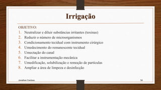 Irrigação
OBJETIVO:
1. Neutralizar e diluir substâncias irritantes (toxinas)
2. Reduzir o número de microorganismos
3. Condicionamento tecidual com instrumento cirúrgico
4. Umedecimento do remanescente tecidual
5. Umectação do canal
6. Facilitar a instrumentação mecânica
7. Umedificação, solubilização e remoção de partículas
8. Ampliar a área de limpeza e desinfecção
Jonathan Cardoso 54
 