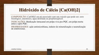 Hidróxido de Cálcio [Ca(OH)2]
COMPOSIÇÃO: Ca(OH)2 em pó associado com um veículo que pode ser; soro
fisiológico, anestésico, água destilada ou propilenoglicol.
INDICAÇÕES: Medicação intracanal em polpa viva pos PQC, em polpa morta
antes e após PQC.
PROPRIEDADES: ação antimicrobiana, indutor de mineralização e neutralização
de endotoxinas.
Jonathan Cardoso 60
 