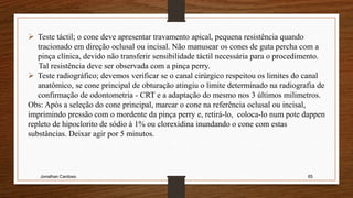 Jonathan Cardoso 65
 Teste táctil; o cone deve apresentar travamento apical, pequena resistência quando
tracionado em direção oclusal ou incisal. Não manusear os cones de guta percha com a
pinça clínica, devido não transferir sensibilidade táctil necessária para o procedimento.
Tal resistência deve ser observada com a pinça perry.
 Teste radiográfico; devemos verificar se o canal cirúrgico respeitou os limites do canal
anatômico, se cone principal de obturação atingiu o limite determinado na radiografia de
confirmação de odontometria - CRT e a adaptação do mesmo nos 3 últimos milimetros.
Obs: Após a seleção do cone principal, marcar o cone na referência oclusal ou incisal,
imprimindo pressão com o mordente da pinça perry e, retirá-lo, coloca-lo num pote dappen
repleto de hipoclorito de sódio à 1% ou clorexidina inundando o cone com estas
substâncias. Deixar agir por 5 minutos.
 