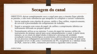 Secagem do canal
OBJETIVO: deixar completamente seco o canal para que o cimento fique aderido
as paredes, e não reste substâncias que atrapalhe no completo e correto vedamento.
1. Iniciar aspiração com cânulas de grosso, médio e fino calibre, respectivamente,
de cervical à proximidades do comprimento de trabalho.
2. Seguir a secagem com cones de papel, de calibre e comprimento idêntico ao
instrumento utilizado no preparo apical.
3. Normalmente utiliza-se no máximo 3 cones de papel de mesmo calibre do
instrumento do preparo apical para secar adequadamente o canal, à partir deste
número, se os cones de papel ainda evidenciar a presença de umidade-
exsudação (serosa, hemorrágica ou purulenta), provavelmente estamos diante
de um processo inflamatório persistente ou contaminação residual. O qual seria
necessário rever o CRT com o instrumento do PA, recapitular as 2 últimas limas
do PQC, renovar a MIC, selamento provisório e aguardar outra sessão.
Jonathan Cardoso 66
 