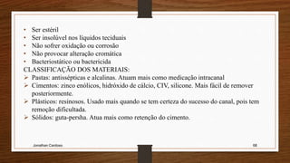 Jonathan Cardoso 68
• Ser estéril
• Ser insolúvel nos líquidos teciduais
• Não sofrer oxidação ou corrosão
• Não provocar alteração cromática
• Bacteriostático ou bactericida
CLASSIFICAÇÃO DOS MATERIAIS:
 Pastas: antissépticas e alcalinas. Atuam mais como medicação intracanal
 Cimentos: zinco enólicos, hidróxido de cálcio, CIV, silicone. Mais fácil de remover
posteriormente.
 Plásticos: resinosos. Usado mais quando se tem certeza do sucesso do canal, pois tem
remoção dificultada.
 Sólidos: guta-persha. Atua mais como retenção do cimento.
 