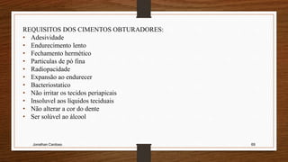 Jonathan Cardoso 69
REQUISITOS DOS CIMENTOS OBTURADORES:
• Adesividade
• Endurecimento lento
• Fechamento hermético
• Particulas de pó fina
• Radiopacidade
• Expansão ao endurecer
• Bacteriostatico
• Não irritar os tecidos periapicais
• Insoluvel aos líquidos teciduais
• Não alterar a cor do dente
• Ser solúvel ao álcool
 