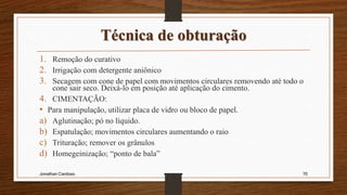 Técnica de obturação
1. Remoção do curativo
2. Irrigação com detergente aniônico
3. Secagem com cone de papel com movimentos circulares removendo até todo o
cone sair seco. Deixá-lo em posição até aplicação do cimento.
4. CIMENTAÇÃO:
• Para manipulação, utilizar placa de vidro ou bloco de papel.
a) Aglutinação; pó no líquido.
b) Espatulação; movimentos circulares aumentando o raio
c) Trituração; remover os grânulos
d) Homegeinização; “ponto de bala”
Jonathan Cardoso 70
 