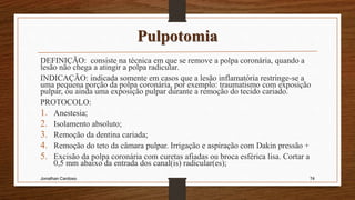 Pulpotomia
DEFINIÇÃO: consiste na técnica em que se remove a polpa coronária, quando a
lesão não chega a atingir a polpa radicular.
INDICAÇÃO: indicada somente em casos que a lesão inflamatória restringe-se a
uma pequena porção da polpa coronária, por exemplo: traumatismo com exposição
pulpar, ou ainda uma exposição pulpar durante a remoção do tecido cariado.
PROTOCOLO:
1. Anestesia;
2. Isolamento absoluto;
3. Remoção da dentina cariada;
4. Remoção do teto da câmara pulpar. Irrigação e aspiração com Dakin pressão +
5. Excisão da polpa coronária com curetas afiadas ou broca esférica lisa. Cortar a
0,5 mm abaixo da entrada dos canal(is) radicular(es);
Jonathan Cardoso 74
 