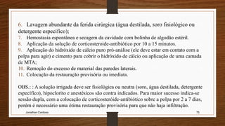 Jonathan Cardoso 75
6. Lavagem abundante da ferida cirúrgica (água destilada, soro fisiológico ou
detergente específico);
7. Hemostasia espontânea e secagem da cavidade com bolinha de algodão estéril.
8. Aplicação da solução de corticosteroide-antibiótico por 10 a 15 minutos.
9. Aplicação do hidróxido de cálcio puro pró-análise (ele deve estar em contato com a
polpa para agir) e cimento para cobrir o hidróxido de cálcio ou aplicação de uma camada
de MTA;
10. Remoção do excesso de material das paredes laterais.
11. Colocação da restauração provisória ou imediata.
OBS.: : A solução irrigada deve ser fisiológica ou neutra (soro, água destilada, detergente
específico), hipoclorito e anestésicos são contra indicados. Para maior sucesso indica-se
sessão dupla, com a colocação de corticosteróide-antibiótico sobre a polpa por 2 a 7 dias,
porém é necessário uma ótima restauração provisória para que não haja infiltração.
 