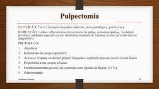 Pulpectomia
DEFINIÇÃO: Corte e remoção da polpa radicular, sã ou patológica, porém viva.
INDICAÇÃO: Lesões inflamatórias irreversíveis da polpa, periodontopatias, finalidade
protética, acidentes operatórios em dentística, traumas ou fraturas coronárias e dúvidas de
diagnóstico.
PROTOCOLO:
1. Anestesia
2. Isolamento do campo operatório
3. Acesso e preparo da câmara pulpar, irrigação e aspiração pressão positiva com Dakin
4. Pulpotomia com curetas afiladas
5. Condicionamento químico do conteúdo com líquido de Dakin (0,5 %)
6. Odontometria
Jonathan Cardoso 76
 