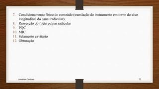 Jonathan Cardoso 77
7. Condicionamento físico do conteúdo (translação do instrumento em torno do eixo
longitudinal do canal radicular).
8. Ressecção do filete pulpar radicular
9. PQC
10. MIC
11. Selamento cavitário
12. Obturação
 