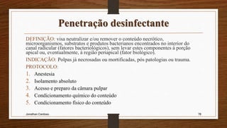 Penetração desinfectante
DEFINIÇÃO: visa neutralizar e/ou remover o conteúdo necrótico,
microorganismos, substratos e produtos bacterianos encontrados no interior do
canal radicular (fatores bacteriológicos), sem levar estes componentes à porção
apical ou, eventualmente, à região periapical (fator biológico).
INDICAÇÃO: Polpas já necrosadas ou mortificadas, pós patologias ou trauma.
PROTOCOLO:
1. Anestesia
2. Isolamento absoluto
3. Acesso e preparo da câmara pulpar
4. Condicionamento químico do conteúdo
5. Condicionamento físico do conteúdo
Jonathan Cardoso 78
 