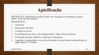 Apicificação
DEFINIÇÃO: Tratamento de polpa morta com rizogênese incompleta ou ápice
aberto. Feita em dois tempos.
PROTOCOLO:
1. Anestesia
2. Isolamento absoluto
3. Cirurgia de acesso
4. Esvaziamento por terço, não ultrapassando o ápice aberto do dente.
5. Colocação da pasta indutora e selar provisoriamente
6. Aguardar e acompanhar o caso até a formação de uma barreira mineralizada na
região apical (2º tempo).
Jonathan Cardoso 82
 