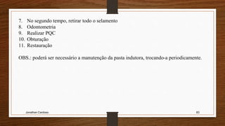 Jonathan Cardoso 83
7. No segundo tempo, retirar todo o selamento
8. Odontometria
9. Realizar PQC
10. Obturação
11. Restauração
OBS.: poderá ser necessário a manutenção da pasta indutora, trocando-a periodicamente.
 
