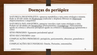 Doenças do periápice
NATUREZA DEGENERATIVA: natureza metabólica e tem como etiologia o trauma.
Pode se dividir ainda em Reabsorção (radicular e displasia fibrosa) ou Deposição
(hipercementose e anquilose)
NATUREZA INFLAMATÓRIA: natureza vascular e tem como etiologia a cárie.
Podem ser divididas em Inespecífica (Pericementite), Exsudativas ( Pericementite
aguda ou crônica e abscesso periapical agudo ou crônico) e Proliferativas (granuloma e
cisto)
SÍTIO PRIMÁRIO: ligamento periodontal apical
SÍTIO SECUNDÁRIO: osso
COMPLICAÇÕES PRIMÁRIAS: periapicite, pericementite, abscesso, granuloma e
cisto.
COMPLICAÇÕES SECUNDÁRIAS: Osteíte, Periostite, osteomielite.
Jonathan Cardoso 85
 