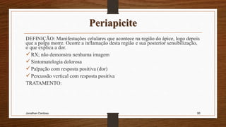 Periapicite
DEFINIÇÃO: Manifestações celulares que acontece na região do ápice, logo depois
que a polpa morre. Ocorre a inflamação desta região e sua posterior sensibilização,
o que explica a dor.
RX; não demonstra nenhuma imagem
Sintomatologia dolorosa
Palpação com resposta positiva (dor)
Percussão vertical com resposta positiva
TRATAMENTO:
Jonathan Cardoso 90
 