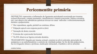 Pericementite primária
DEFINIÇÃO: representa a inflamação do ligamento periodontal ocasionada por traumas
oclusal (bruxismo, contato prematuro, interferência) e dental (concussão, fratura coronária,
etc), uso abusivo de substâncias químicas tóxicas no canal radicular e sobreinstrumentação
durante a pulpectomia.
 Dor espontânea, aguda, pulsátil ou continua, difusa
 Palpação apical com resposta positiva (dor)
 Sensação de dente crescido
 Extrema dor a percussão horizontal
 No RX observa-se ligeira extrusão dentária.
TRATAMENTO: Quando por trauma oclusal, consiste no alivio articular, prescrição de
analgésico e ou antinflamatório e controle da vitalidade pulpar. Se for devido pulpectomia,
faz-se irrigações tênues e profusas, medicação intracanal, e também o alivio articular.
Jonathan Cardoso 91
 