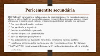 Pericementite secundária
DEFINIÇÃO: caracteriza-se pela presença de microrganismos. Na maioria dos casos, a
etiologia são as bactérias localizadas no canal com mortificação pulpar as quais podem
ultrapassar o forame apical e atingir o ligamento periodontal, gerando esta agressão.
Dor espontânea de caráter continuo
Dor localizada pelo paciente
Extrema sensibilidade a percussão
Paciente se queixa de dente crescido
Teste de palpação apical positivo
RX; espessamento do ligamento periodontal com ligeira extrusão dentária
Geralmente apresenta polpa morta, no que não responderá aos testes de vitalidade.
TRATAMENTO: penetração desinfectante, MIC, medicação sistêmica e alivio articular.
Jonathan Cardoso 92
 