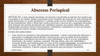 Abscesso Periapical
DEFINIÇÃO: é uma coleção purulenta circunscrita e localizada no interior dos tecidos que
circundam à raiz dental. Surge comumente como resultado da extensão de uma infecção da
polpa dental para os tecidos periapicais. Contudo, pode ocorrer também em conseqüência
de um traumatismo sobre o dente que venha a provocar a necrose por coagulação da polpa,
pela irritação dos tecidos periapicais por substância química nos canais radiculares, pela
manipulação mecânica desses canais durante o tratamento endodôntico ou por movimento
mal dosado dos dentes tratados ortodonticamente.
FASES DO ABSCESSO:
1. Fase inicial ou intraósseo; não apresenta tumefação. o dente extremamente doloroso à
percussão e à palpação apical devido a presença do o pus na região de pericemento,
ligeiramente extruídoem seu alvéolo e com mobilidade. A dor é severa, espontânea,
localizada e de caráter contínuo e pulsátil. Não há edema, mas sim mobilidade e
extrusão dental, que também pode ser visto no RX. Como tratamento; esvaziamento do
canal, drenagem via canal, MIC com hidróxido de Cálcio, repouso articular e
medicação sistêmica. Esperar resposta do paciente para prosseguir tratamento.
Jonathan Cardoso 93
 