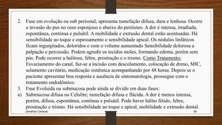 Jonathan Cardoso 94
2. Fase em evolução ou sub periostal; apresenta tumefação difusa, dura e lenhosa. Ocorre
a invasão do pus no osso esponjoso e abaixo do periósteo. A dor é intensa, irradiada,
espontânea, contínua e pulsátil. A mobilidade e extrusão dental estão acentuadas. Há
sensibilidade ao toque e espessamento e sensibilidade apical. Os nódulos linfáticos
ficam ingurgitados, doloridos e com o volume aumentado Sensibilidade dolorosa a
palpação e percussão. Podem agredir os tecidos moles, formando edema, porém sem
pús. Pode ocorrer a halitose, febre, prostração e o trismo. Como Tratamento:
Esvaziamento do canal, faz-se a incisão com descolamento, colocação de dreno, MIC,
selamento cavitário, medicação sistêmica acompanhando por 48 horas. Depois se o
paciente apresentar boa resposta e ausência de sintomatologia, prossegue com o
tratamento endodôntico.
3. Fase Evoluida ou submucosa pode ainda se dividir em duas fases:
a) Submucosa difusa ou Celulite; tumefação difusa e flácida. A dor é menos intensa,
porém, difusa, espontânea, contínua e pulsátil. Pode haver hálito fétido, febre,
prostração e trismo. Há sensibilidade ao toque e apical, mobilidade e extrusão dental.
 