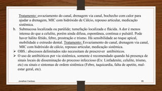 Jonathan Cardoso 95
Tratamento: esvaziamento do canal, drenagem via canal, bochecho com calor para
ajudar a drenagem, MIC com hidróxido de Cálcio, repouso articular, medicação
sistêmica.
b. Submucosa localizada ou parúlide; tumefação localizada e flácida. A dor é menos
intensa do que a celulite, porém ainda difusa, espontânea, contínua e pulsátil. Pode
haver hálito fétido, febre, prostração e trismo. Há sensibilidade ao toque apical,
mobilidade e extrusão dental. Tratamento: Esvaziamento do canal, drenagem via canal,
MIC com hidróxido de cálcio, repouso articular, medicação sistêmica.
 OBS.: abscessos delimitados não necessitam de prescrever antibióticos.
 O uso de antibióticos por via sistêmica, somente é recomendado quando há presença de
sinais locais de disseminação do processo infeccioso (Ex: Linfadenite, celulite, trismo,
etc) ou sinais e sintomas de ordem sistêmica (Febre, taquicardia, falta de apetite, mal-
estar geral, etc).
 