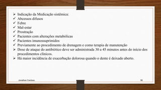 Jonathan Cardoso 96
 Indicação da Medicação sistêmica:
 Abcessos difusos
 Febre
 Mal-estar
 Prostração
 Pacientes com alterações metabólicas
 Pacientes imunossuprimidos
 Previamente ao procedimento de drenagem e como terapia de manutenção
 Dose de ataque do antibiótico deve ser administrada 30 a 45 minutos antes do início dos
procedimentos clínicos.
 Há maior incidência de exacerbação dolorosa quando o dente é deixado aberto.
 