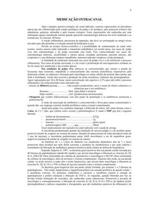 8
MEDICAÇÃO INTRACANAL
Após o preparo químico-cirúrgico do canal radicular, ocorrem repercussões no periodonto
apical que são influenciadas pelo estado patológico da polpa e do periápice, pelo potencial irritativo das
substâncias químicas utilizadas e pelo trauma cirúrgico. Essas repercussões são traduzidas por uma
inflamação aguda considerada normal quando apresenta sintomatologia dolorosa em nível moderado e se
estende por, no máximo, 48 horas.
A reação inflamatória, precursora da reparação, não deve ser prolongada ou atingir níveis
elevados para não perturbar a evolução normal da ferida para a cura.
Devido ao avanço técnico-científico e a possibilidade de contaminação do canal entre
sessões, muitos autores estão indicando o tratamento endodôntico em sessão única, nos casos de: polpa
viva sem sintomatologia e de polpa necrosada sem lesão. Fica contra-indicado nos casos de:
sintomatologia dolorosa, sensibilidade e edema apical, exsudado persistente, paciente ansioso, não
cooperativo e com disfunção temporo-mandibular, anatomia radicular complexa e lesão periapical.
A finalidade da medicação intracanal nos casos de polpa viva é a de minimizar o processo
inflamatório. Nos casos de polpa necrosada, é o de evitar a proliferação de microrganismos residuais na
luz do canal, nos canalículos e nas erosões apicais.
Nas condições de polpa viva utiliza-se os corticosteróides que tornam a parede do
lisossoma mais resistente, impedindo o extravasamento das enzimas proteolíticas responsáveis pela
destruição celular, ou induzem a formação pelo macrófagos ou outras células da proteína lipo-cortina, que
inibe a fosfolipase. Assim não ocorrerá a produção do ácido aracdônico, substrato das prostoglandinas. .
Agem topicamente por 24 a 48 horas, numa concentração não superior a 2,5% para não inibir o processo
inflamatório. Os corticosteróides mais utilizados são:
- mistura de Rifocort pomada ...............10g (contém prednisolona, ativa e isenta de efeitos colaterais e a
rifamicina que é um antibiótico).
Rinosoro .............................. 10ml (para diluir a mistura).
Depo-medrol ..........................2ml (prednisolona intramuscular).
- Otosporin que contém hidrocortisona, com alto poder de penetração e os antibióticos neomicina e
polimixina B).
A razão da associação de antibiótico e corticosteróide é óbvia para canais contaminados e,
quando não, seu emprego constitui medida profilática contra eventual contaminação.
Ainda para polpa viva, podemos empregar o hidróxido de cálcio, sob várias formas como o
Calen, de 2 a 7 dias, que contém como veículo o polietilenoglicol. E ainda o NDP que tem a seguinte
fórmula:
- fosfato de dexametasona .................................... 0,32g
- paramonoclorofenol ........................................... 2g
- rinosoro .............................................................. partes iguais
- polietilenoglicol 400 .............qsp........................100ml
Esses medicamentos são injetados no canal radicular com a ajuda de seringa.
A microbiota predominante quando da instalação da necrose pulpar é a de aeróbios gram-
positivos (tensão de oxigênio no sistema de canais). Quando do aparecimento de lesão periapical (mais de
1 ano da necrose), a microbiota predominante passa (shift microbiano) a ser de anaeróbios gram-
negativos (ausência de tensão de oxigênio no sistema de canais).
As bactérias de 1 a 1,5µm de diâmetro (os canalículos dentinários têm de 1 a 4µm)
promovem dano tecidual por ação direta (enzimas e produtos do metabolismo) e por ação indireta (
estimulantes da liberação de mediadores químicos bioativos pelas células de defesa do hospedeiro).
Segundo, Siqueira Jr.,1997, as bactérias gram-positivas têm sua parede celular formada por
40 lâminas de peptidoglicano (dando-lhe rigidez), que ativam macrófagos a liberarem as citocinas IL-1â,
IL-6, GM-CSF (fator estimulador de colônias de granulócitos e macrófagos) e M-CSF (fator estimulador
de colônias de macrófagos), além de ativarem o sistema complemento. Algumas têm ainda, na sua parede
celular, os ácido teicóico e todas têm o ácido lipoteicóico, que ativam tanto macrófagos a liberarem as
citocinas IL-1â, IL-18 e o TNF-á (fator de necrose tumoral) como o sistema complemento.
As bactérias gram-negativas têm sua parde celular formada por somente 1 a 2 lâminas de
peptidoglicano. Têm ainda, lipoproteínas e lipopolissacarídeos (na camada periférica da parede celular –
a membrana externa). As primeiras estabilizam e ancoram a membrana externa à camada de
peptidoglicano e podem estimular a liberação de TNF-á. As segundas, quando liberadas por lise ou
divisão celular (formação de vesículas), são conhecidas como endotoxinas. Promovem a ativação de
macrófagos e, conseqüentemente, a liberação de citocinas IL-1â, IL-6, IL-8 e TNF-á, de lipídeos ácidos
(prostaglandinas) e radicais oxigenados e nitrogenados, que são mediadores químicos da inflamação e da
 