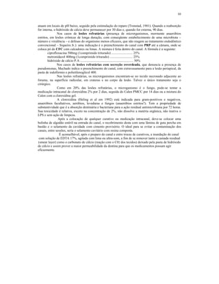 10
atuam em locais de pH baixo, seguido pela estimulação do reparo (Tronstad, 1981). Quando a reabsorção
for interna, o hidróxido de cálcio deve permanecer por 30 dias e, quando for externa, 90 dias.
Nos casos de lesões refratárias (presença de microrganismos, mormente anaeróbios
estritos, em lesões crônicas de longa duração, com conseqüente estabelecimento de uma microbiota –
número e virulência – e defesas do organismo menos eficazes, que não reagem ao tratamento endodôntico
convencional – Siqueira Jr.): uma indicação é o preenchimento do canal com PRP até a câmara, onde se
coloca pó do CFC com calcadores ou limas. A mistura é feita dentro do canal. A fórmula é a seguinte:
ciprofloxacina 500mg (1comprimido triturado) ......................... 25%
metronidazol 400mg (1comprimido triturado) ........................... 25%
hidróxido de cálcio P.A ............................................................... 50%
Nos casos de lesões refratárias com secreção esverdeada, que denuncia a presença de
pseudomonas, Machado indica o preenchimento do canal, com extravasamento para a lesão periapical, da
pasta de iodofórmio e polietilenoglicol 400.
Nas lesões refratárias, os microrganismos encontram-se no tecido necrosado adjacente ao
forame, na superfície radicular, em crateras e no corpo da lesão. Talvez o único tratamento seja o
cirúrgico.
Como em 20% das lesões refratárias, o microganismo é o fungo, pode-se tentar a
medicação intracanal de clorexidina 2% por 2 dias, seguida do Calen PMCC por 14 dias ou a mistura do
Calen com a clorexidina gel.
A clorexidina (Heling et al em 1992) está indicada para gram-positivos e negativos,
anaeróbios facultativos, aeróbios, leveduras e fungos (anaeróbios estritos?). Tem a propriedade de
substantividade que é a absorção dentinária e bacteriana para a ação residual antimicrobiana por 72 horas.
Sua toxicidade é relativa, exceto na concentração de 2%, não dissolve a matéria orgânica, não inativa o
LPS e sem ação de limpeza.
Após a colocação de qualquer curativo ou medicação intracanal, deve-se colocar uma
bolinha de algodão estéril na entrada do canal, o recobrimento desta com uma lâmina de guta percha em
bastão e o selamento da cavidade com cimento provisório. O ideal para se evitar a contaminação dos
canais, entre sessões, seria o selamento cavitário com resina composta.
É aconselhável, após o preparo do canal e entre trocas de curativos, a inundação do canal
com solução de EDTA 17%, agitada com lima ou ultra-som, a fim de se remover tanto a camada residual
(smear layer) como o carbonato de cálcio (reação com o C02 dos tecidos) deixado pela pasta de hidróxido
de cálcio e assim prover a maior permeabilidade da dentina para que os medicamentos possam agir
eficazmente.
 