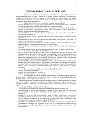 11
OBTURAÇÃO DOS CANAIS RADICULARES
Uma vez o canal esvaziado, sanificado e modelado, deve-se preenchê-lo hermético e
tridimensionalmente para se evitar a penetração de fluidos teciduais (estagnação, decomposição e
produção de substância s tóxicas) e impedir a contaminação por microrganismos que tenham
permanecidos nos canalículos e ou no sistema de canais.. Assim, dando condições biológicas favoráveis
ao selamento biológico apical e periapical.
Segundo Goldberg, são esses os requisitos dos materiais obturadores:
- tempo de trabalho: para que se possa concluir a obturação com o material ainda plástico. Entretanto,
é bom lembrar que quanto maior esse tempo, maior será a contração de presa;
- estabilidade dimensional: para promover o vedamento, principalmente do terço apical. Lembra-se
também que quanto maior a quantidade do material, maior será a contração de presa. A guta-percha
contínua sólida com temperatura superior à do corpo;
- impermeabilidade: todos os materiais plásticos são permeáveis, daí a massa obturadora ter 85% ou
mais de cones de guta percha;
- radiopacidade: para se verificar a qualidade do preenchimento, sabendo-se que, em exagero, mascara
falhas e vazios;
- compatibilidade biológica: tem de ser inerte ou anti-séptico suave para não irritar o coto pulpar e os
tecidos periapicais e estimular à reparação;
- inalterador de cor: alguns componentes dos cimentos escurecem a cor da coroa dental como a prata,
os fenóis, iodo, etc. Portanto, devem se restringir ao canal radicular;
- fácil remoção: pela necessidade do retratamento. A guta-percha é amolecida pela temperatura e
solventes;
- adesividade: nenhum material apresenta esta propriedade já que existe a umidade natural do canal.
Os materiais obturadores são classificados assim:
- sólidos: cones de prata (99,98%) de difícil ajuste nas paredes do canal por ser rígido, ótima
estandardização e flexibilidade, difícil remoção e radiopacidade excessiva. Cones de guta-percha
(polímero isômero da borracha com 20% de guta-percha e 70% de óxido de zinco) que sofre
compressão às paredes do canal, tem estabilidade físico-química, tolerância tecidual, radiopacidade
adequada e é de fácil remoção. Oxida-se quando exposto à luz e ao ar; e
- plásticos: de difícil introdução no canal (diâmetro maior que a altura). Os cimentos (a união de seus
componentes levam ao endurecimento) servem para o preenchimento das interfaces cone/parede e
cone/cone. Existem os à base de hidróxido de cálcio (estimulam a reparação apical), resinas plásticas
(relativa adesão), ionômero de vidro (incompatibilidade tecidual) e óxido de zinco e eugenol
(irritantes).
Como saber a oportunidade de se realizar a obturação do canal?
- ausência de sintomatologia dolorosa;
- ausência de sensibilidade apical e de edema; e
- ausência de qualquer tipo de exsudatos no canal.
São inúmeras as técnicas de obturação, na dependência da anatomia radicular, maturação
do ápice dental e da preferência e domínio do operador. A técnica da condensação lateral ativa
(Callahan, 1914) é a mais popular e é assim descrita:
- remoção do medicação intracanal e da camada residual (barreira física intermediária que poderá
interferir na adesão e penetração dos cimentos nos túbulos dentinários. Sendo uma estrutura não
homogênea, orgânica e inorgânica, e fracamente aderida, poderá desintegrar-se e assim criar um espaço
vazio;
- neutralização do EDTA com hipoclorito de sódio e ou soro;
- secagem dos canais com pontas no diâmetro e comprimento do instrumento apical final;
- descontaminação do cone-mestre ou principal em solução de álcool-iodado 0,3% por 3 minutos e
após neutralizado em éter-álcool 1:1. O hipoclorito de sódio a 5% por 5 minutos resseca os cones de
guta-percha;
- escolha do cone-mestre: que deverá assentar e travar no batente apical (testes visual, tátil e
radiográfico). Preferencialmente, devido a feitura dos cones ser manual, utiliza-se a régua calibradora
e ter em mente que a capacidade de corte depende de cada profissional e que a convergência apical
na rizogênese não se dá na mesma forma nos planos M-D e V-L.;
- introdução do cone-mestre no canal, envolto de cimento com exceção da ponta (técnica
biologicamente controlada), com movimento de vai-e-vem até o comprimento de trabalho. Deve-se
levar o cimento em todas as paredes, com movimento circular, e não mais retirá-lo para evitar
extravasamento;
 