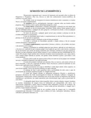 13
SEMIOTÉCNICA ENDODÔNTICA
Desnecessário argumentar que o sucesso do tratamento está ancorado sobre os pilares do
Diagnóstico e Prognóstico. Para isso, deve-se se valer dos conhecimentos técnico-científicos, da
casuística e do senso clínico.
Na verdade, existe um sinergismo de recursos semiotécnicos entre a anamnese, os exames
físicos e os exames complementares.
Na anamnese deve-se, principalmente, interrogar o paciente sobre sua história médica
pregressa, atual e familiar e mais a queixa odontológica pregressa e atual.
Os exames físicos compreendem a inspeção (integridade e coloração da coroa dental, tipo
de restauração, exposição ou não da câmara pulpar, tumefação, fístula, edema, retraço gengival, etc), o
teste de mobilidade dental, a sondagem do sulco gengival, a verificação da oclusão, o teste de palpação
apical e o teste de percussão apical.
Os testes de percussão e palpação apical servem para constatar a presença ou não de
exsudato inflamatório no pericemento.
O teste de mobilidade dental traduz o comprometimento ou não das fibras periodontais e a
presença ou não de secreção no ligamento.
A sondagem verifica a instalação ou não de bolsa periodontal.
A oclusão é verificada em lateralidade, protusão e relação cêntrica a fim de constatar
contatos prematuros e interferências
Os exames complementares compreendem o térmico, o elétrico, o da cavidade, com laser,
o da anestesia e as de imagem.
Durante a constatação da vitalidade pulpar por meio térmico, aplicado no colo dental seco,
o frio deve ser o preferido já que a resposta pulpar é mais rápida do que com o calor devido a existência
de um movimento mais pronto do líquido canalicular para estímulos contratéis do que para expansivos.
Recorre-se ao gás refrigerante (dicloro diflúor metano) e a neve carbônica que têm confiabilidade de 97%
contra 30% do gelo. O gelo também não é eficiente em dentes recém-traumatizados, com o ápice aberto,
com a câmara pulpar reduzida ou ausente, com grande volume dentinário (canino e pré-molar) e com
coroas protéticas.
O exame elétrico pode dá resposta positiva-falsa em razão de necrose pulpar com vitalidade
nervosa e vitalidade do ligamento com polpa necrosada.
O exame da cavidade é realizado sem anestesia. Deve-se remover, com cureta ou broca de
baixa velocidade, a cárie até a exposição da dentina. Nesta, fricciona-se a ponta do explorador ou uma
broca ou até a aplicação do gás refrigerante.
O exame da anestesia serve para se identificar o dente álgico dentre vários suspeitos, no
caso de dor irradiada. Vale-se da anestesia infiltrativa no ápice radicular.
O emprego do laser é para quantificar tanto a profundidade da cárie como o grau de
envolvimento da circulação sangüinea da polpa. Ex: Doppler flowmter.
O exame por imagem abrange as radiografias periapicais (bissetriz e paralelismo),
periapicais alternativas (de Clark, dicotomografia de Heckel de Alemeida, LeMaster e triangular de
rastreamento), interproximal, oclusal e panorâmica que servem para auxiliar no diagnóstico das doenças
endodônticas e periodontais, nas etapas operatórias, para documentação legal e para a proservação do
caso clínico.
A radiografia digital direta (radiovisiografia) oferece mínima radiação, imagem instatânea
no monitor, manipulação da imagem (troca de radiolucidez por radiopacidade, alto relevo, etc)
arquivamento compactado e seguro, além de dispensar filme radiográfico, processo de revelaçào e de
escaneamento. Entretanto, tem custo altíssimo, o sensor ainda provoca desconforto, a imagem não é
perfeita e requer bastante treinamento.
A endodontia dispõe ainda de um excelente exame de imagem que é a tomografia
computadorizada helicoidal. É elucidativa para evidência de lesão, reabsorções radiculares, fraturas
radiculares, perfurações radiculares, etc.
 