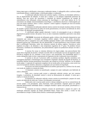 15
leitosa opaca para a calcificação e rósea para a reabsorção interna. A radiografia exibe a esclerose pulpar
(calcificação difusa), o nódulo pulpar, a calcificação pulpar e a reabsorção.
A reabsorção radicular interna tem contorno regular, é simétrica, de densidade uniforme e
fixa ao deslocamento da radiação. A teoria que a explica é a do antígeno seqüestrado (proteínas da
dentina). Para que ocorra são necessárias a exposição da dentina (rompimento da camada de
odontoblastos) uma inflamação crônica (presença de macrófagos) e o pH ácido (abaixo de 6). Os
osteoclastos da unidade osteorremodeladora (macrófagos e osteoblastos) dissolvem a hidroxiapatita por
meio dos ácidos carbônico, lático e cítrico, enquanto a matriz orgânica é degrada por meio da enzimas
hidrolase ácida e cologenase.
O tratamento da reabsorção radicular interna consiste da remoção mecânica (lima em forma
de enxada) e química (hipoclorito de sódio) do tecido granulomatoso, do curativo de hidróxido de cálcio
por 30 dias e da obturação termoplastificada.
A calcificação pulpar quando detectada é motivo de preocupação já que as alterações
degenerativas quando iniciam, não param. Faz-se ou não o tratamento endodôntico preventivo num dente
indene?
- NECROSE: decorrente da inflamação aguda e crônica e das alterações degenerativas sem
tratamento que surtam a circulação sangüínea (infarto pulpar). Ocorre, num tecido necrosado,
modificações pelo ar (gangrena seca), pela umidade (gangrena úmida) e pela contaminação microbiana
(gangrena gasosa) que, clinicamente, não são identificadas. O canal transforma-se num excelente campo
para a proliferação bacteriana, isento dos elementos naturais da defesa orgânica. Encontra-se restos
orgânicos da polpa e de alimentos e uma temperatura eugenésica de 37 graus. Os produtos tóxicos
bacterianos, resultantes do metabolismo, são potencialmente capazes de produzirem doenças em todo o
organismo.
A necrose faz cessar os sintomas dolorosos de origem pulpar, mas provavelmente fará
surgir dores originadas da pressão e irritação exercida sobre as terminações nervosas do ligamento apical.
Percebe-se mudança de cor, tornando a coroa escura e sem translucidez. Há sensibilidade apical e o
exame radiográfico pode revelar o espessamento do ligamento devido à reabsorção ósseo-cementária.
A necrose se dar por 2 processos sobre as proteínas teciduais: digestão enzimática com
conseqüente liquefação e desnaturação com conseqüente coagulação. Quando da ingestão de bactérias, os
neutrófilos liberam enzimas proteolíticas lisossomais, que somam-se às da das bactérias e ao do próprio
tecido pulpar. A supressão do suprimento sangüineo de um tecido pobre em lisossomos, como ocorre nos
casos de traumatismo dentário, determina a coagulação com um mínimo de liquefação.
Na necrose sem lesão há predominância de aeróbios gram-positivos, restritos à luz do canal,
com tensão de oxigênio no sistema de canais.
O tratamento consiste na neutralização e preparo do canal, medicação com hidróxido de
cálcio e obturação.
Junto com a necrose pode ocorrer a reabsorção radicular externa, que tem contorno
irregular, é assimétrica, de densidade variável e móvel ao deslocamento da radiação. A teoria que a
explica é a mesma da interna
O tratamento da reabsorção radicular externa consiste na neutralização e preparo do canal,
curativo de hidróxido de cálcio por 3 meses e da obturação convencional.
Ainda junto com a necrose pode ocorrer a doença endoperio que tem as características da
necrose pulpar e da periodontite: placa bacteriana, bolsa periodontal, migração apical do epitélio
juncional determinando mobilidade dental e sondagem limitada à apenas uma parede, percebendo-se o
contorno da raiz.
O tratamento da doença endoperio consiste da neutralização e preparo do canal e da
medicação intracanal seguidos da terapia periodontal básica. Numa outra sessão, a avalia’~ao dea
necessidade de cirurgia a retalho (bolsa extensa e comunicações patológicas).
 