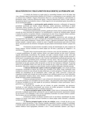 16
DIAGNÓSTICO E TRATAMENTO DAS DOENÇAS PERIAPICAIS
A evolução das doenças na região apical se assemelham bastante com às da polpa, haja
vista o diminuto espaço do pericemento (diâmetro de 0,25mm) e o confinamento no osso esponjoso, entre
as corticais óssea vestibular e lingual. Clinicamente observa-se, com mais freqüência, a pericementite ou
periodontite aguda, o abscesso dentoalveolar agudo, o abscesso dentoalveolar crônico, a lesão sugestiva
de granuloma apical ou periodontite crônica e a lesão sugestiva de cisto periodontal apical, decorrentes ou
não da mortificação pulpar.
A periodontite ou pericementite aguda primária representa a inflamação do ligamento
periodontal ocasionada por traumas oclusal (bruxismo, contato prematuro, interferência) e dental
(concussão, fratura coronária, etc), uso abusivo de substâncias químicas tóxicas no canal radicular e
sobreinstrumentação durante a pulpectomia.
O tratamento da pericementite primária, quando por trauma oclusal, consiste meramente da
remoção da causa, prescrição de analgésico e ou antinflamatório e controle da vitalidade pulpar. Quando
o trauma for químico ou mecânico durante a manipulação do canal, faz-se irrigações tênues e profusas,
medicação intracanal antinflamatória e prescrição de analgésico e ou antinflamatório.
A periodontite ou pericementite aguda secundária caracteriza-se pela presença de
microrganismos. Na maioria dos casos, a etiologia são as bactérias localizadas no canal com mortificação
pulpar as quais podem ultrapassar o forame apical e atingir o ligamento periodontal. Quase sempre isso
acontece quando o material séptico, contido no canal, é impelido mecanicamente para além do forame
apical, seja pela pressão dos alimentos mastigados seja pela própria instrumentação durante o preparo dos
canais.
O tratamento da pericementite secundária consiste da neutralização do canal, trespasse do
forame (edema), tricresol formalina na câmara pulpar por 48 horas e prescrição de analgésico e ou
antinflamatório.
O quadro clínico da pericementite pode ser descrito como uma dor espontânea, que aparece
e aumenta gradualmente, de caráter contínuo, porém, com alguns períodos em que cresce e decresce,
segundo determinadas circunstâncias. Por exemplo, ela tende a aumentar durante a noite, talvez pela
posição do paciente deitado, que tende a facilitar um maior fluxo sangüíneo à região, fazendo aumentar o
edema local e conseqüentemente a pressão e a dor. Essa dor é perfeitamente localizada pelo paciente, uma
vez que o ligamento periodontal possui terminações nervosas tácteis. Não há nevralgias capazes de
provocar fenômenos dolorosos reflexos. A percussão e a pressão o dente dolorido tendem a aumentar a
intensidade da dor pelo aumento súbito da pressão ao nível do local edematoso inflamado. O paciente
queixa-se de mobilidade dental, bem como de uma sensação de que o dente está crescido e saliente em
seu alvéolo. Além disso, a gengiva ao redor do dente, mostra-se também inflamada e dolorida à pressão.
O abscesso dentoalveolar agudo ou abscesso periapical agudo é uma coleção purulenta
circunscrita e localizada no interior dos tecidos que circundam à raiz dental. Surge comumente como
resultado da extensão de uma infecção da polpa dental para os tecidos periapicais. Contudo, pode ocorrer
também em conseqüência de um traumatismo sobre o dente que venha a provocar a necrose por
coagulação da polpa, pela irritação dos tecidos periapicais por substância química nos canais radiculares,
pela manipulação mecânica desses canais durante o tratamento endodôntico ou por movimento mal
dosado dos dentes tratados ortodonticamente.
O abscesso periapical primário é o que se desenvolve diretamente de uma inflamação aguda
dos tecidos periapicais, em conseqüência da necrose pulpar, e não apresentam ainda imagem radiográfica.
O abscesso secundário de um surto agudo de um processo inflamatório crônico preexistente, como o
granuloma ou o cisto periapical.
Os abscessos são causados por um irritante, de grande intensidade, que permanece
localizado no canal radicular disseminando suas toxinas aos tecidos periapicais ou podendo chegar
diretamente por via periodontal ou pela via hemática (anacorese).
No abscesso periapical agudo, na fase inicial, o dente torna-se extremamente doloroso à
percussão e à palpação apical devido a presença do o pus na região de pericemento, ligeiramente extruído
em seu alvéolo e com mobilidade. A dor é severa, espontânea, localizada e de caráter contínuo e pulsátil.
Não há edema, mas sim mobilidade e extrusão dental.
O tratamento consiste da abertura coronária (com ou sem dreno), neutralização do canal,
trespasse do forame (com dreno), tricresol formalina na câmara pulpar (dente dolorido) e selamento
cavitário provisório.
No abscesso periapical agudo, na fase em evolução, ocorre a invasão do pus no osso
esponjoso e abaixo do periósteo. A dor é intensa, irradiada, espontânea, contínua e pulsátil. A mobilidade
e extrusão dental estão acentuadas. Há sensibilidade ao toque e espessamento e sensibilidade apical. Os
nódulos linfáticos ficam ingurgitados, doloridos e com o volume aumentado. Quando o pus chega à
 