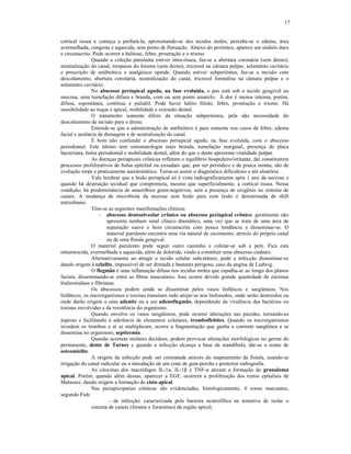 17
cortical óssea e começa a perfurá-la, aproximando-se dos tecidos moles, percebe-se o edema, área
avermelhada, congesta e aquecida, sem ponto de flutuação. Abaixo do periósteo, aparece um nódulo duro
e circunscrito. Pode ocorrer a halitose, febre, prostração e o trismo.
Quando a coleção purulenta estiver intra-óssea, faz-se a abertura coronária (sem dreno),
neutralização do canal, trespasse do forame (sem dreno), tricresol na câmara pulpar, selamento cavitário
e prescrição de antibiótico e analgésico opióde. Quando estiver subperióstea, faz-se a incisão com
descolamento, abertura coronária, neutralização do canal, tricresol formalina na câmara pulpar e o
selamento cavitário.
No abscesso periapical agudo, na fase evoluída, o pus está sob o tecido gengival ou
mucosa, uma tumefação difusa e branda, com ou sem ponto amarelo. A dor é menos intensa, porém,
difusa, espontânea, contínua e pulsátil. Pode haver hálito fétido, febre, prostração e trismo. Há
sensibilidade ao toque e apical, mobilidade e extrusão dental.
O tratamento somente difere da situação subperióstea, pela não necessidade do
descolamento da incisão para o dreno.
Entende-se que a administração de antibiótico é para somente nos casos de febre, edema
facial e ausência de drenagem e de neutralização do canal.
É bom não confundir o abscesso periapical agudo, na fase evoluída, com o abscesso
periodontal. Este último tem sintomatologia mais branda, tumefação marginal, presença de placa
bacteriana, bolsa periodontal e mobilidade dental, além do que o dente apresenta vitalidade pulpar.
As doenças periapicais crônicas refletem o equilíbrio hospedeiro/irritante, daí constituirem
processos proliferativos de bolsa epitelial ou exsudato que, por ser periódico e de pouca monta, são de
evolução torpe e praticamente assintomático. Torna-se assim o diagnóstico dificultoso e até aleatório.
Vale lembrar que a lesão periapical só é vista radiograficamente após 1 ano da necrose e
quando há destruição tecidual que comprometa, mesmo que superficialmente, a cortical óssea. Nessa
condição, há predominância de anaeróbios gram-negativos, sem a presença de oxigênio no sistema de
canais. A mudança de microbiota da necrose sem lesão para com lesão é denominada de shift
microbiano.
Têm-se as seguintes manifestações clínicas:
- abscesso dentoalveolar crônico ou abscesso periapical crônico: geralmente não
apresenta nenhum sinal clínico dramático, uma vez que se trata de uma área de
supuração suave e bem circunscrita com pouca tendência a disseminar-se. O
material purulento encontra uma via natural de escomento, através do próprio canal
ou de uma fístula gengival.
O material purulento pode seguir outro caminho e coletar-se sob a pele. Fica esta
entumescida, avermelhada e aquecida, além de dolorida, vindo a constituir uma abscesso cutâneo.
Alternativamente ao atingir o tecido celular subcutâneo, pode a infecção disseminar-se
dando origem à celulite, impossível de ser drenada e bastante perigosa, caso da angina de Ludwig.
O flegmão é uma inflamação difusa nos tecidos moles que espalha-se ao longo dos planos
faciais, disseminando-se entre as fibras musculares. Isso ocorre devido grande quantidade de enzimas
hialuronidase e fibrinase.
Os abscessos podem ainda se disseminar pelos vasos linfáticos e sangüíneos. Nos
linfáticos, os microrganismos e toxinas transitam indo alojar-se nos linfonodos, onde serão destruídos ou
onde darão origem a uma adenite ou a um adenoflegmão, dependendo da virulência das bactérias ou
toxinas envolvidas e da resistência do organismo.
Quando envolve os vasos sangüíneos, pode ocorrer alterações nas paredes, tornando-as
ásperas e facilitando à aderência de elementos celulares, tromboflebites. Quando os microrganismos
invadem os trombos e aí se multiplicam, ocorre a fragmentação que ganha a corrente sangüínea e se
dissemina no organismo, septicemia.
Quando acomete molares decíduos, podem provocar alterações morfológicas no germe do
permanente, dente de Turner e quando a infecção alcança a base da mandíbula, dár-se o nome de
osteomielite.
A origem da infecção pode ser constatada através do mapeamento da fístula, usando-se
irrigação do canal radicular ou a introdução de um cone de guta-percha e posterior radiografia.
As citocinas dos macrófagos IL-1á, IL-1â e TNF-á ativam a formação do granuloma
apical. Porém, quando além dessas, aparecer a EGF, ocorrerá a proliferação dos restos epitaliais de
Malassez, dando origem a formação do cisto apical.
Nas periapicopatias crônicas são evidenciadas, histologicamente, 4 zonas marcantes,
segundo Fish:
- de infecção: caracterizada pela barreira neutrofílica na tentativa de isolar o
sistema de canais (forame e foraminas) da região apical;
 