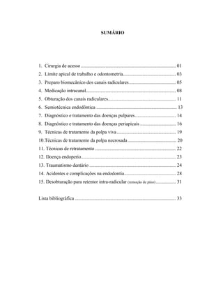 SUMÁRIO
1. Cirurgia de acesso ............................................................................. 01
2. Limite apical de trabalho e odontometria........................................... 03
3. Preparo biomecânico dos canais radiculares...................................... 05
4. Medicação intracanal......................................................................... 08
5. Obturação dos canais radiculares....................................................... 11
6. Semiotécnica endodôntica ................................................................... 13
7. Diagnóstico e tratamento das doenças pulpares................................. 14
8. Diagnóstico e tratamento das doenças periapicais ............................. 16
9. Técnicas de tratamento da polpa viva................................................ 19
10.Técnicas de tratamento da polpa necrosada ........................................ 20
11. Técnicas de retratamento ................................................................... 22
12. Doença endoperio............................................................................. 23
13. Traumatismo dentário ...................................................................... 24
14. Acidentes e complicações na endodontia.......................................... 28
15. Desobturação para retentor intra-radicular (remoção de pino) ................ 31
Lista bibliográfica .................................................................................. 33
 