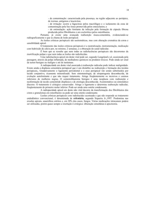 18
- de contaminação: caracterizada pela presença, na região adjacente ao periápice,
de toxinas, antígenos e leucócitos;
- de irritação: ocorre a fagocitose pelos macrófagos e o isolamento da zona de
contaminação pela lise óssea promovida pelos osteoclastos; e
- de estimulação: ação limitante da infecção pela formação de cápsula fibrosa
produzida pelos fibroblastos e aro esclerótico pelos osteoblastos.
Portanto, já existe uma avançada reabsorção óssea-cementátia, evidenciando-se
radiograficamente o que se chama de lesão periapical.
As lesões crônicas periapicais são assitomáticas, mas com alteração cromática da coroa e
sensibilidade apical.
O tratamento das lesões crônicas periapicais é a neutralização, instrumentação, medicação
com hidróxido de cálcio por, no mínimo, 2 semanas, e a obturação do canal radicular.
É bom que se ressalte que nem todas as radiolucências periapicais são decorrentes da
mortificação pulpar e que nem todas as lesões são radiolúcidas.
Uma radiolucência apical em dente vital pode ser, segundo Langeland e al, ocasionada pela
passagem, através da polpa inflamada, de mediadores químicos ou produtos tóxicos. Pode ainda ser sinal
de tumor benigno ou maligno e até de metástase.
A radiopacidade em dente vital associada à reabsorção radicular pode indicar malignidade.
Existe ainda a displasia cementária periapical que é um distúrbio na reabsorção e formação dos tecidos
periapicais,. Gradativamente o ligamento periodontal e o osso periapical vão sendo substituídos por
tecido conjuntivo, ricamente mineralizado. Sem sintomatologia, de etiopatogenia desconhecida, de
evolução autolimitante e que não requer tratamento. Atinge freqüentemente os incisivos e caninos
inferiores de mulheres negras. O cementoblastoma benigno é uma neoplasia com reabsorção e
neoformação de tecido cementóide displásico e de etiologia desconhecida. Assintomático ou sintomático
discreto. O tratamento é cirúrgico conservador. Atinge o ligamento e determina reabsorção radicular,
freqüentemente de primeiro molar inferior. Pode ser ainda uma osteíte condensante.
A radiopacidade apical em dente não vital decorre da transformação dos fibroblastos dos
cistos e granulomas em osteoblastos ou pode ser uma osteíte condensante.
Lesões crônicas periapicais com radiolucidez acentuada e que não responde ao tratamento
endodôntico convencional, é denominada de refratária, segundo Siqueira Jr.,1997. Predomina nas
erosões apicais, anaeróbios estritos e, em 20% dos casos, fungos. Várias medicações intracanais podem
ser utilizadas, porém quase sempre a resolução é cirúrgica: obturação simultânea à apicetomia.
 