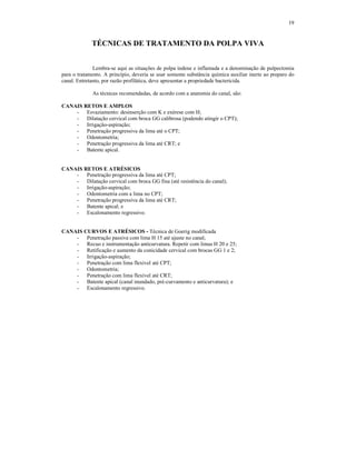 19
TÉCNICAS DE TRATAMENTO DA POLPA VIVA
Lembra-se aqui as situações de polpa indene e inflamada e a denominação de pulpectomia
para o tratamento. A princípio, deveria se usar somente substância química auxiliar inerte ao preparo do
canal. Entretanto, por razão profilática, deve apresentar a propriedade bactericida.
As técnicas recomendadas, de acordo com a anatomia do canal, são:
CANAIS RETOS E AMPLOS
- Esvaziamento: desinserção com K e exérese com H;
- Dilatação cervical com broca GG calibrosa (podendo atingir o CPT);
- Irrigação-aspiração;
- Penetração progressiva da lima até o CPT;
- Odontometria;
- Penetração progressiva da lima até CRT; e
- Batente apical.
CANAIS RETOS E ATRÉSICOS
- Penetração progressiva da lima até CPT;
- Dilatação cervical com broca GG fina (até resistência do canal);
- Irrigação-aspiração;
- Odontometria com a lima no CPT;
- Penetração progressiva da lima até CRT;
- Batente apical; e
- Escalonamento regressivo.
CANAIS CURVOS E ATRÉSICOS - Técnica de Goerig modificada
- Penetração passiva com lima H 15 até ajuste no canal;
- Recuo e instrumentação anticurvatura. Repetir com limas H 20 e 25;
- Retificação e aumento da conicidade cervical com brocas GG 1 e 2;
- Irrigação-aspiração;
- Penetração com lima flexível até CPT;
- Odontometria;
- Penetração com lima flexível até CRT;
- Batente apical (canal inundado, pré-curvamento e anticurvatura); e
- Escalonamento regressivo.
 