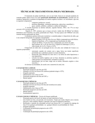 20
TÉCNICAS DE TRATAMENTO DA POLPA NECROSADA
O tratamento da polpa mortificada, com ou sem lesão, basea-se na remoção paulatina do
conteúdo pulpar séptico-tóxico do canal (penetração desinfetante ou neutralização), formado por um
complexo lipoproteíco resultante da degradação da matéria orgânica tecidual e ou microbiana e que tem
os seguintes componentes:
- compostos gordurosos: escatol;
- proteínas degradadas: ptomaínas (putrescina, cadaverina e neuridina); e
- gases: amônia, sulfídrico, carbônico e sulfeto de hidrogênio.
A invasão bacteriana na dentina radicular, segundo Harram, 1984, é de 77% no terço
cervical e 43% no terço apical.
Siqueira Jr, 1997, esclarece que os terços cervical e médio têm 40 000mm2
de túbulos
dentinários com 6 bactérias, em coluna, penetrando até 150µm. No terço apical, são 4 000mm2
com uma
somente bactéria penetrando até 10µm.
A substância química eleita para neutralizar o conteúdo pulpar é o hipoclorito de sódio, que
é um composto halogenado nas seguintes concentrações:
- líquido de Dakin: 0,5% de cloro livre em 100ml e tamponado por ácido bórico;
- líquido de Dausfrene: o,5% e tamponado por bicarbonato de sódio;
- solução de Milton: 1% de cloro livre e tamponada com cloreto de sódio;
- água sanitária: de 2 a 4% de cloro livre. Líquido de Labarraque a 2,5%; e
- soda clorada: de 4 a 6%. Clorox a 5,25%.
O hipoclorito de sódio deve ser protegido da luz e do calor, tem validade de 6 meses e as
seguintes propriedades:
- umectação: quando em contato com a água, baixa sua tensão superficial,
permitindo que a substância penetre na massa dentinária;
- bactericida: pela liberação de cloro ativo e na forma de ácido hipocloroso e
íons hipocloritos ;
- solvente da matéria orgânica: por ser base, desnatura as proteínas (quebra a
cadeia proteíca em aminoácidos), tornando-as solúveis;
- neutralização: por ser base, reage com os ácidos, liberando oxigênio e cloro
nascente; e
As técnicas recomendadas, de acordo com a anatomia do canal, são:
CANAIS RETOS E AMPLOS
- Penetração progressiva da lima até CPT;
- Dilatação cervical com brocas GG calibrosa (podendo atingir o CPT);
- Irrigação-aspiração;
- Odontometria com a lima no CPT;
- Penetração progressiva da lima até CRT; e
- Batente apical.
CANAIS RETOS E TRÉSICOS
- Penetração progressiva da lima até CPT;
- Dilatação cervical com brocas GG fina (até resistência do canal);
- Irrigação-aspiração;
- Odontometria com a lima no CPT;
- Penetração progressiva da lima até CRT;
- Batente apical;e
- Escalonamento regressivo.
CANAIS CURVOS E TRÉSICOS – Técnica de Oregon modificada
- Penetração passiva da lima K até ajuste no canal (máxima de 3mm);
- Giro horário na lima, sem pressão, até travamento. Tração sem torção. Repetir com a mesma
lima até a volta completa. Repetir a operação com limas de diâmetros inferiores;
- Retificação e aumento da conicidade cervical com brocas GG 1 e 2 quando do emprego da
lima 25 em qualquer profundidade e ou qualquer diâmetro na profundidade de 16mm;
- Irrigação-aspiração;
- Continuação da penetração progressiva até o CPT;
- Odontometria;
- Continuação da penetração progressiva até o CRT;
 