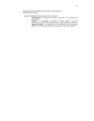 21
- Batente apical (canal inundado, pré-curvamento e anticurvatura); e
- Escalonamento regressivo.
Quando da presença de lesão periapical, deve-se realizar:
- desbridamento: é a abertura do forame, uma única vez, na sequência da
neutralização
- patência: é a manutenção da abertura do forame durante a troca de
instrumentos, com a primeira lima que chegou no ápice, podendo ir 1mm além;
- limpeza do forame: é o esvaziamento do canal cementário com o instrumento
apical inicial 1mm além do forame, com movimentos rotacional e de tração; e
 