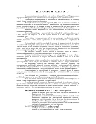 22
TÉCNICAS DE RETRATAMENTO
O sucesso do tratamento endodôntico está, conforme Sjögren, 1997, em 95% para os casos
de polpa viva, 80% para os casos de necrose sem lesão e 70% para os casos de necrose com lesão.
Lembramos que o insucesso pode ser determinado em qualquer fase técnica do tratamento,
as quais têm sua importância e são interdependente.
A infecção intra-radicular, segundo Siqueira Jr, 1997, poder ser primária e secundária. Na
primeira há o equilíbrio de bactérias gram-positivas e gram-negativas, com predomínio de anaeróbbios
estritos, responsáveis pela dor. Na secunda, no caso de retratamento, há mais gram-positivos com
predominância de anaeróbios facultativos (Streptoccus faecalis), responsáveis pela alta virulência.
No mesmo caminho, Bergenholtz et al, 1997, atribuíram somente 60 a 70% de sucesso ao
retratamento endodôntico.
Existe também a infecção via coronária devido a infiltração de bactérias e endodtoxinas até
o ápice radicular, em tempo de 3 a 30 dias, segundo Swanson et al, 1987; Trope et al, 1994; e
Torabinejad, 1990.
Para se indicar o retratamento deve-se levar em consideração o conhecimento técinico-
científico, a casuística e o senso clínico. O profissional se vale dos exames físicos e complementar de
imagem.
Conforme Bender et al, 1966, a avaliação deve constar do desaparecimento da dor e edema,
da funcionalidade mastigatória e da ausência ou diminuição da lesão. Entretanto, invocamos Molver,
1996, que adverte da cura incompleta do ligamento. Ou seja, o controle da lesão deve ser aos 6 meses, 1
ano e 2 anos. Sabe-se também que lesões que diminuem mas não desaparecem, e sem sintomatologia
provocada e espontânea, pode ser a imagem de uma fibrose cicatricial.
Na radiografia periapical, deve-se observar a conicidade, limite de trabalho e
homogeneidade da obturação. Porém, sobretudo da presença da lâmina dura apical.
Obturação insatisfatória, sem sintomatologia e sem lesão periapical só se deve indicar o
retratamento quando da necessidade de um pino intra-radicular, retentor de ponte fixa ou de coroa
protética unitária.
Quando a coroa unitária e ponte fixa forem insatisfatórias, deve-se indicar o retratamento. E
quando a ponte fixa, com ou sem pino intra-radicular, for satisfatória, indica-se a cirurgia parendodôntica.
As modalidades cirúrgicas são: curetagem apical (obturação satisfatória com
extravasamento e sensibilidade), apicetomia (obturação satisfatória e persistência da lesão), apicetomia
com obturação retrógada (deficiência ou ausência de até 4mm apicais na obturação) e apicetomia com
instrumentação e obturação retrógadas ( deficiência ou ausência de mais de 4mm apicais na obturação).
Uma dificuldade e até impossibilidade do retratamento é a presença de cone de prata nos
canais, sem a sua extremidade no assoalho da câmara pulpar. Deve-se tentar removê-lo com o emprego
do ultra-som.
Outra dificuldade para o retratamento é a remoção de retentores intra-radiculares fundidos e
pré-fabricados, que devem ser removidos com o emprego também do ultra-som.
Só se deve arriscar acessar os canais, via prótese, quando estiver com boa adaptação e for
extensa. Falta de vedação significa presença de cárie sob a prótese.
A escolha da técnica de retratamento dependerá da qualidade de condensação, extensão e
tipo de material obturador, além da anatomia radicular. As técnicas são: térmicas com o emprego de
calcadores aquecidos e aparelhos aquecedores de pontas; mecânicas com o emprego das brocas GG,
instrumentos rotatórios e ultra-som; química com o emprego de solventes; e a mista
.
EM OBTURAÇÃO DENSA E OU CANAL CURVO - modus operandi
- remoção da guta nos terços cervical e médio com brocas Gates-Glidden ou
Largo ou ponta sônica diamantada;
- preenchimento do canal com solvente (evita força e desvio do canal). O mais
empregado é o eucaliptol, que é pouco irritante, antibacteriano e dissolve a
guta-percha em 210 segundos. Não se deve usar além do comprimento de
trabalho provisório a fim de evitar extravasamento da guta; e
- remoção da guta do terço apical criando-se um espaço com limas K ou trépanos
ou lima C file, e tracionando-a com lima Hedströen.
EM OBTURAÇÃO DEFICIENTE - modus operandi
- inundação do canal com hipoclorito de sódio; e
- remoção da guta com movimentos de torção e tração da Hedströen
 