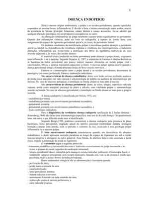 23
DOENÇA ENDOPERIO
Dada a mesma origem embrionária, a polpa e os tecidos periodontais, quando agredidos,
respondem da mesma forma, inflamando-se. E devido a farta e íntima comunicação entre ambos, através
da existência de forame principal, foraminas, canais laterais e canais acessórios, faz-se admitir que
qualquer alteração patológica em um produzirá conseqüências no outro.
As alterações inflamatórias da polpa raramente causam lesões significativas no periodonto.
Quando das inflamações crônicas, pode ser visto na radiografia, a ruptura da lâmina dura, com
alargamento do espaço do ligamento periodontal apical e, às vezes, do periodonto lateral.
Os produtos resultantes da mortificação pulpar e microbiana podem alcançar o periodonto
apical ou lateral, na dependência da resistência orgânica e virulência dos microrganismos, e induzirem
alterações inflamatórias que promoverão a destruição das fibras do ligamento, reabsorção do osso
alveolar adjacente e, às vezes, dos tecidos dentais.
O material tóxico produzido na bolsa periodontal pode alcançar à polpa dental, originando
uma inflamação e até a necrose. Segundo Siqueira Jr, 1997, a exposição de forames e túbulos dentinários
às bactérias da bolsa periodontal não parece induzir maiores alterações no tecido pulpar vital (
calcificações, fibrose e dentina reparadora adjacentes evitam). A necrose pulpar apenas ocorre quando a
doença periodontal atinge o forame principal (lesão do feixe vásculo-nervoso).
Existem as comunicações entre a polpa dental e os tecidos periodontais decorrentes de
patologias, tais como: perfuração, fratura e reabsorção radiculares.
São características da doença endodôntica: dente com lesão cariosa profunda, ausência
de perda óssea marginal, raiz não exposta e sintomatologia de pulpite ou ausência de sintomatologia por
necrose. No caso de abscesso periapical, a tumefação ou fístula situam-se mais para a mucosa.
São características da doença periodontal: dente, às vezes, íntegro, superfície radicular
exposta, perda óssea marginal, presença de placa e cálculo, com vitalidade pulpar e sintomatologia
ausente ou branda. No caso de abscesso periodontal, a tumefação ou fístula situam-se mais para a gengiva
inserida.
A doença endoperio é classificada por Simon, 1972, em:
- endodôntica primária;
- endodôntica primária com envolvimento periodontal secundário;
- periodontal primária;
- periodontal primária com envolvimento endodôntico secundário; e
- lesão combinada verdadeira.
Para o diagnóstico da verdadeira doença endoperio (unificação de 2 lesões distintas –
Rosemberg,1966) não existe uma sintomatologia específica, mas sim às de cada doença. Ora predominará
uma, ora outra, o que dificulta ainda mais a identificação.
Segundo Berger,1998, podemos caracterizar a doença endoperio pela presença de placa
bacteriana, bolsa periodontal, migração apical do epitélio juncional (mobilidade dental), sondagem
limitada à apenas uma parede, onde se percebe o contorno da raiz, associada à uma patologia pulpar
inflamatória ou a necrose pulpar.
O falso envolvimento endoperio caracteriza-se quando, em decorrência do abscesso
endodôntico, o dente apresenta secreção purulenta ao longo do espaço do ligamento ou sob o tecido
mucoso/gengival e drenagem no sulco gengival. Essa fístula, de abertura larga e não associada a perda
óssea, impede a penetração da sonda no ligamento.
O tratamento segue o seguinte protocolo:
- tratamento endodôntico: na maioria das vezes é realizado o esvaziamento da polpa necrosada e, às
vezes, o preparo do canal, seguidos da medicação intracanal;
- terapia periodontal básica: entendida pela raspagem corono-radicular, polimento e fisioterapia bucal; e
- tratamento cirúrgico periodontal: nem sempre necessário. Quando sim, vale-se de cirurgia a retalho que
possibilita visão e acesso diretos da bolsa periodontal.
Outro tratamentos cirúrgicos são as odontosecção e rizectomia quando
- perfuração de furca;
- perda óssea acentuada de uma
- canal calcificado;
- lesão periodontal extensa;
- fratura radicular transversa
- instrumento fraturado em toda extensão do cana
- reabsorção interna e externa perfurantes; e
- cárie radicular extensa;
 