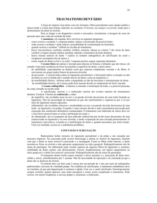 24
TRAUMATISMO DENTÁRIO
A força do impacto num dente com raiz formada e fibras periodontais mais rígidas (adulto e
idoso) tende a evoluir para fratura radicular ou coronária. O inverso, na criança e no jovem, tende para o
deslocamento do dente no alvéolo.
Para se chegar a um diagnóstico correto é necessário, inicialmente, a lavagem do rosto do
paciente para uma visão da extensão da lesão.
A anamnese, em seguida, deve envolver as seguintes perguntas :
- como ocorreu o acidente ? a resposta poderá indicar a localização da possível lesão;
- onde ocorreu o acidente ? pode indicar a possibilidade de contaminação do ferimento;
- quando ocorreu o acidente ? influirá na escolha do tratamento;
- houve inconsciência, confusão cerebral, cefaléia, amnésia, náusea ou vômito ? são sinais de dano
cerebral e exigem atenção médica imediata, adiando o tratamento da lesão dentária;
- houve trauma anterior do dente ? explica os achados radiográficos de calcificação do canal e
rizogênese incompleta fora de época; e
- existe reação do dente ao frio e ou calor ? resposta positiva sugere exposição dentinária.
O exame físico dos dentes é iniciado para detectar as fraturas e infrações que são trincas do
esmalte vistas pela incidência do feixe luz paralela à superfície do dente, e pelos testes :
- de mobilidade: especialmente na direção axial que expressa rompimento vascular e de fibras. O
movimento em grupo traduz fratura do processo alveolar;
- de percussão : o vertical indica dano no ligamento periodontal e o horizontal indica a retenção ou não
do dente no osso (a batida não é sentida através do dente, como na anquilose); e
- de sensibilidade elétrica : informa sobre a integridade ou não da inervação e vascularização do dente.
- de sensibilidade térmica: até 2 meses pode ficar ausente devido ao rompimento do feixe vascular.
O exame radiográfico : evidencia a extensão e localização da lesão, e a possível presença
de corpo estranho no tecido mole.
A calcificação, necrose e a reabsorção externa são eventos naturais do traumatismo
dentário. Existem 3 formas de reabsorção, a saber:
- de superfície: são cavidades rasas na raiz e na parede alveolar decorrentes de uma lesão limitada ao
ligamento. Não há necessidade de tratamento já que são autolimitantes e reparam-se por si só por
meio do ligamento intacto adjacente;
- inflamatória: são cavidades côncavas e arredondadas na raiz e na parede alveolar decorrentes de uma
lesão no ligamento e na polpa. O quadro é mais extenso devido a ação osteoclástica provocada pela
exposição dos canalículos dentinários contaminados. O tratamento com hidróxido de cálcio deve ser
o mais breve possível para se evitar a perfuração do canal; e
- de substituição: são as ocupações da área radicular reabsorvida por tecido ósseo decorrentes de uma
extensa lesão no ligamento e no osso alveolar, e tendo a reparação do osso iniciada primeiramente. O
tratamento é preventivo, evitando-se a imobilização do dente e, quando necessária, por muito tempo.
Uma vez instalada, recorre-se a endodontia profilática.
CONCUSSÃO E SUBLUXAÇÃO
Representam lesões menores do ligamento periodontal e da polpa e são causadas por
discretos impactos. Na concussão pode ocorrer hemorragia e edema no interior do ligamento, fazendo
com que o dente se torne sensível a percussão e a mastigação. Como as fibras estão intactas, o dente
encontra-se firme no alvéolo e não apresenta sangramento no sulco gengival. Radiograficamente não há
sinais de patologias. Na subluxação pode resultar rupturas de algumas fibras do ligamento e, portanto,
mobilidade do dente, porém, sem deslocamento. Ocorre, freqüentemente, um ligeiro sangramento no
sulco gengival e o dente fica sensível a percussão. Radiograficamente não há sinais de patologias.
O tratamento destas lesões requer somente o alívio articular e a prescrição de dieta semi-
sólida e, talvez, antinflamatório por 1 semana. Não há necessidade de reposição e de contenção já que o
dente não se deslocou do alvéolo.
O controle deve ser feito cada 2 meses por um período de 1 ano, por meio de radiografias
padronizadas e do teste de vitalidade pulpar. Na evidência de calcificação, o tratamento endodôntico deve
ser imediato, já que esta degeneração é contínua e rápida. Uma vez o canal calcificado ( histologicamente
sempre existirá), poderá aparecer uma lesão periapical e tornar assim complicado o tratamento. Pode
ocorrer, em menor freqüência, a necrose pulpar e, raramente, a reabsorção.
.
 