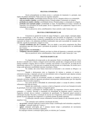 25
FRATURA CONORÁRIA
Ocorre principalmente em dentes jovens e o princípio do tratamento é a proteção, mais
rápida, dos túbulos dentinários. Pode ocorrer nas seguintes situações:
- superficial em esmalte: sensibilidade térmica discreta. Faz-se o desgaste seletivo ou a restauração;
- rasa em esmalte e dentina: sensibilidade térmica. Proteção pulpar e restauração ou colagem;
- profunda em esmalte e dentina: sensibilidade térmica. Proteção pulpar e a restauração ou colagem;
- profunda com exposição pulpar: sensibilidade ao toque. Na dependência do tempo e tamanho da
exposição e da consistência do tecido pulpar, faz-se o capeamento ou a pulpotomia. Segue-se com a
restauração ou colagem.
Deve-se prescrever, talvez, antinflamatório e fazer controle a cada 2 meses por 1 ano.
FRATURA CORONORADICULAR
Caracteriza-se quando há invasão do espaço biológico e, quase sempre, exposição pulpar.
Não há sintomatologia, a não ser durante a mastigação pelo movimento do fragmento. É de difícil
visualização radiográfica já que a fratura fica perpendicular ao feixe de raios-x. O tratamento consiste na
exposição da fratura e da endodontia profilática (reabsorção) mais pela necessidade de retenção intra-
radicular, seguida da restauração, colagem ou coroa.
- extrusão ortodôntica por até 3 semanas : deve ser rápida e com prévio rompimento das fibras
periodontais para não extruir junto o periodonto de proteção. A nova posição deve ser estabilizada
por 3 meses;
- gengivectomia e ou osteotomia; e
- reimplante com nova posição: exodontia sem dano às células do ligamento e contenção semi-rígida.
Deve-se prescrever, talvez, antinflamatório e fazer controle a cada 2 meses por 1 ano.
FRATURA RADICULAR
N a dependência do tempo pode ou não apresentar fistula e na radiografia. Quando o feixe
de raios-x coincidir com a fratura, a imagem será de uma linha; quando não, a imagem será de um círculo
(fratura vestibular e lingual). Deve-se realizar 3 tomadas: uma normal e 2 com mais 20°. Se ainda não for
identificada, espera-se 4 a 5 dias para que as seqüelas da lesão possam ser evidenciadas. De acordo com o
tempo, pode apresentar sensibilidade à pressão, tumefação e fístula.
Na verdade, não existe fratura transversal ou horizontal e sim somente as oblíquas e as
longitudinais.
Quando o deslocamento entre os fragmentos foi mínimo e, portanto, só ocorreu o
estiramento da polpa, a reparação será por um calo dentinário entre os fragmentos após algumas semanas
e, depois de alguns anos, a deposição cementária.
Quando a polpa foi severamente estirada ou rompida (luxação lateral ou extrusiva), a
reparação será pelas células do ligamento periodontal (mesenquimais indiferenciadas) que irão depositar
cemento e fibras do tecido conjuntivo.
Isso ocorre devido a dificuldade de contaminação pulpar e o escape do edema e exsudato
inflamatório pela linha de fratura.
Quando não estabilizada, a necrose se dará no fragmento cervical com formação de tecido
de granulação. Com mais tempo, também no fragmento apical.
Havendo a constatação de vitalidade pulpar nos fragmentos, deve-se somente realizar a
contenção e o controle. Havendo a constatação de normalidade do fragmento apical e necrose do
fragmento cervical, deve-se instituir o tratamento de apicificação. No fragmento apical ocorrerá a
calcificação da polpa. Havendo a constatação de necrose nos 2 fragmentos, deve-se instituir a endodontia
quando da pouca separação dos fragmentos e a exodontia quando da grande separação.
A reabsorção radicular externa inflamatória ocorrerá quando do não tratamento pronto. A
anquilose é rara.
A de contenção varia conforme a localização da lesão:
- na cervical: contenção rígida por 6 meses (maior tempo e imobilização total estimulam a anquilose);
- mediana : contenção rígida por 3 meses; e
- apical: contenção semi-rígida, por 3 semanas (menor tempo e permanência de movimentos
fisiológicos do dente estimulam a reparação).
Ou empregar somente a contenção rígida, porém, no máximo, por 2 semanas.
 