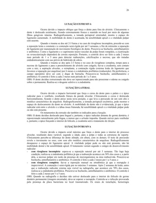 26
LUXAÇÃO EXTRUSIVA
Ocorre devido a impacto oblíquo que força o dente para fora do alvéolo. Clinicamente o
dente é deslocado axialmente, ficando extremamente frouxo e mantido no local por meio de algumas
fibras gengivais intactas. Radiograficamente, a tomada periapical ortorradial, mostra o espaço do
ligamento aumentado. A mobilidade do dente é acentuada, há sensibilidade apical e a vitalidade pulpar
está ausente.
Quando o trauma se deu até 2-3 horas e no caso de rizogênese incompleta, procede-se com
a reposição lenta e constante e a contenção semi-rígida por até 3 semanas, a fim de estimular a reparação
do ligamento por manutenção do movimento fisiológico do dente. Prescreve-se bochecho, antinflamatório
e antibiótico. Como o ligamento e o suprimento neuro-vascular da polpa foram rompidos, a cicatrização
ou revascularização dependerá da correta reposição. Portanto, o controle deve ser feito a cada 2 meses
num período de 1 a 5 anos para detectar reabsorções, calcificações e necrose, que são tratadas
endodonticamente com uso prévio de hidróxido de cálcio.
Quando o trauma se deu após 2-3 horas e no caso de rizogênese completa, tempo para a
necrose do ligamento e para o preenchimento do alvéolo com coágulo, faz-se a exodontia, sem contato
com a raiz, a aspiração alveolar, o reimplante, a contenção rígida (extensa lesão do ligamento que
favorece a reparação por anquilose) por 6 meses e a endodontia profilática (reabsorção). De preferência, o
campo operatório deve ser com o dique de borracha. Presecreve-se bochecho, antinflamatório e
antibiótico. O controle é feito a cada 2 meses num período de 1 a 5 anos.
OBS: O dente decíduo extrusionado não deve ser reposicionado para não pressionar o edema ou coágulo
sobre o permanente. Realiza-se o desgaste seletivo e a endodontia.
LUXAÇÃO LATERAL
Ocorre devido a impacto horizontal que força a coroa do dente para o palato e o ápice
radicular para o vestíbulo, resultando fratura da parede alveolar. Clinicamente a coroa é deslocada
horizontalmente, ficando o dente preso nesta nova posição, o que leva a percussão de um som alto e
metálico característico de anquilose. Radiograficamente, a tomada periapical excêntrica, pode mostrar o
espaço do deslocamento do dente no alvéolo. A mobilidade do dente não é evidenciada, já que o ápice
radicular está entre o alvéolo e a tábua óssea fraturada, há sensibilidade apical e a vitalidade pulpar pode
ou não está presente.
Os tratamentos da extrusão são também os indicados para a luxação.
OBS: O dente decíduo deslocado para lingual e, portanto, o ápice radicular distante do germe dentário, é
reposicionado naturalmente pela língua, a menos que a oclusão imponha. Quando estiver para vestibular
e, portanto, o ápice forçando o interior do folículo, a exodontia será o tratamento de eleição.
LUXAÇÃO INTRUSIVA
Ocorre devido a impacto axial máximo que força o dente para o interior do processo
alveolar, resultando dano variável, segundo a idade, para a polpa e todas as estruturas de suporte.
Clinicamente percebe-se diferença do dente afetado, em altura, com os demais. O teste de percussão
revela o travamento no osso, com som alto metálico característico de anquilose. Radiograficamente
desaparece o espaço do ligamento apical. A vitalidade pulpar pode ou não está presente, não há
mobilidade dental e há sensibilidade apical. O tratamento variará segundo o estágio do desenvolvimento
radicular:
- com rizogênese incompleta: espera-se a reposição natural por até 3 semanas. Tão logo haja
condição, realiza-se a endodontia pofilática já que a reabsorção acontece em 58% dos casos e, a partir
dela, a necrose pulpar em razão da presença de microrganismos na área reabsorvida. Prescreve-se
bochecho, antinflamatório e antibiótico. O controle é feito a cada 2 meses por 1 a 5 anos; e
- com rizogênese completa: faz-se a reposição manual ou ortodôntica já que a reerupção é
imprevisível. A contenção é semi-rígida por no máximo 3 semanas. Após 2 semanas da lesão, antes
que a reabsorção radicular externa seja visível na radiografia, que acontece em 70% dos casos,
realiza-se a endodontia profilática. Prescreve-se bochecho, antinflamatório e antibiótico. O controle é
feito a cada 2 meses por 1 a 5 anos.
OBS: Quando na radiografia o decíduo não estiver deslocado para o interior do folículo do germe
dentário permanente (imagem encurtada), deve-se esperar a reerupção. Controla-se a infecção provocada
pela presença da placa bacteriana no local traumatizado. Os sinais de tumefação, hemorragia
 