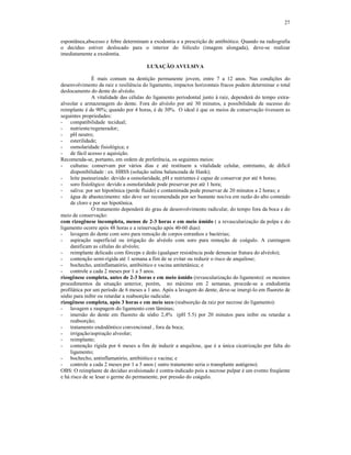 27
espontânea,abscesso e febre determinam a exodontia e a prescrição de antibiótico. Quando na radiografia
o decíduo estiver deslocado para o interior do folículo (imagem alongada), deve-se realizar
imediatamente a exodontia.
LUXAÇÃO AVULSIVA
É mais comum na dentição permanente jovem, entre 7 a 12 anos. Nas condições do
desenvolvimento da raiz e resiliência do ligamento, impactos horizontais fracos podem determinar o total
deslocamento do dente do alvéolo.
A vitalidade das células do ligamento periodontal junto à raiz, dependerá do tempo extra-
alveolar e armazenagem do dente. Fora do alvéolo por até 30 minutos, a possibilidade de sucesso do
reimplante é de 90%; quando por 4 horas, é de 30%. O ideal é que os meios de conservação tivessem as
seguintes propriedades:
- compatibilidade tecidual;
- nutriente/regenerador;
- pH neutro;
- esterilidade;
- osmolaridade fisiológica; e
- de fácil acesso e aquisição.
Recomenda-se, portanto, em ordem de preferência, os seguintes meios:
- culturas: conservam por vários dias e até restituem a vitalidade celular, entretanto, de difícil
disponibilidade : ex. HBSS (solução salina balanceada de Hank);
- leite pasteurizado: devido a osmolaridade, pH e nutrientes é capaz de conservar por até 6 horas;
- soro fisiológico: devido a osmolaridade pode preservar por até 1 hora;
- saliva: por ser hipotônica (perde fluido) e contaminada pode preservar de 20 minutos a 2 horas; e
- água de abastecimento: não deve ser recomendada por ser bastante nociva em razão do alto conteúdo
de cloro e por ser hipotônica.
O tratamento dependerá do grau de desenvolvimento radicular, do tempo fora da boca e do
meio de conservação:
com rizogênese incompleta, menos de 2-3 horas e em meio úmido ( a revascularização da polpa e do
ligamento ocorre após 48 horas e a reinervação após 40-60 dias):
- lavagem do dente com soro para remoção de corpos estranhos e bactérias;
- aspiração superficial ou irrigação do alvéolo com soro para remoção de coágulo. A curetagem
danificam as células do alvéolo;
- reimplante delicado com fórceps e dedo (qualquer resistência pode denunciar fratura do alvéolo);
- contenção semi-rígida até 1 semana a fim de se evitar ou reduzir o risco de anquilose;
- bochecho, antinflamatório, antibiótico e vacina antitetânica; e
- controle a cada 2 meses por 1 a 5 anos.
rizogênese completa, antes de 2-3 horas e em meio úmido (revascularização do ligamento): os mesmos
procedimentos da situação anterior, porém, no máximo em 2 semanas, procede-se a endodontia
profilática por um período de 6 meses a 1 ano. Após a lavagem do dente, deve-se imergi-lo em fluoreto de
sódio para inibir ou retardar a reabsorção radicular.
rizogênese completa, após 3 horas e em meio seco (reabsorção da raiz por necrose do ligamento):
- lavagem e raspagem do ligamento com lâminas;
- imersão do dente em fluoreto de sódio 2,4% (pH 5.5) por 20 minutos para inibir ou retardar a
reabsorção;
- tratamento endodôntico convencional , fora da boca;
- irrigação/aspiração alveolar;
- reimplante;
- contenção rígida por 6 meses a fim de induzir a anquilose, que é a única cicatrização por falta do
ligamento;
- bochecho, antinflamatório, antibiótico e vacina; e
- controle a cada 2 meses por 1 a 5 anos ( outro tratamento seria o transplante autógeno).
OBS: O reimplante de decíduo avulsionado é contra-indicado pois a necrose pulpar é um evento freqüente
e há risco de se lesar o germe do permanente, por pressão do coágulo.
 