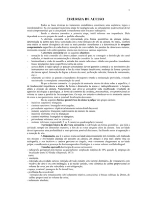 1
CIRURGIA DE ACESSO
Todos as fases técnicas do tratamento endodôntico constituem uma seqüência lógica e
interdependente. Se, por qualquer razão uma etapa for negligenciada, as subseqüentes poderão ficar de tal
modo comprometidas que o caso poderá se transformar num fracasso indesejável.
Sendo a abertura coronária a primeira etapa, inútil salientar sua importância. Dela
dependerá o correto preparo do canal e a perfeita obturação.
A abertura coronária será representada pela forma geométrica da câmara pulpar,
determinada de dentro para fora e concluída com a total remoção do teto da câmara. No mais,, ocorrerá
uma maior ou menor divergência de uma ou mais paredes circundantes e a determinação do desgaste
compensatório específico de cada dente (a remoção da convexidade das paredes da câmara nos molares,
mormente a mesial, e do ombro palatino interno nos incisivos e caninos superiores.
A abertura coronária tem os seguintes objetivos:
- remoção de todo conteúdo da câmara pulpar: essencial para se conseguir a desinfecção do canal
radicular, evitando sua recontaminação e alteração cromática da coroa dental;
- luminosidade e visão do assoalho e entrada dos canais radiculares: obtida com paredes circundantes
lisas e divergentes para à superfície externa da coroa;
- acesso direto à região apical: as paredes circundantes devem permitir a entrada e os movimentos dos
instrumentos nos canis radiculares a fim de evitar limpeza insuficiente, mudança de forma e posição
do forame apical, formação de degrau e desvio do canal, perfuração radicular, fratura do instrumento,
etc; e
- selamento cavitário: as paredes circundantes divergentes reterão a restauração provisória, evitando
sua intrusão e conseqüente contaminação do canal.
Já que a abertura coronária é a projeção da anatomia interna do dente sobre a superfície, é
de fundamental importância a análise da forma e dimensões da coroa e, radiograficamente, a largura,
altura e posição da câmara. Naturalmente que deve-se considerar toda modificação resultante de
agressões fisiológica e patológica. A forma de contorno da cavidade, preconcebida, será proporcional ao
volume da coroa e paralela às faces respectivas. Ou seja, nos anteriores obedecer-se-á a anatomia externa
da coroa e, nos posteriores, mais a possível localização dos canais.
São às seguintes formas geométricas da câmara pulpar dos grupos dentais:
- incisivos superiores: triangular;
- caninos superiores: losangular ou triangular;
- pré-molares superiores: elíptica (achatamento mésio-distal da coroa);
- molares superiores: triangular, independente do número de canais;
- incisivos inferiores: oval ou triangular;
- caninos inferiores: losangular ou triangular;
- pré-molares inferiores: oval ou circular; e
- molares inferiores: trapezoidal ( 2 ou 3 canais) ou quadrangular (4 canais).
O princípio básico da abertura coronária é a definição da forma geométrica que terá a
cavidade, sempre em dimensões menores, a fim de se evitar desgaste além da câmara. Essa cavidade
deverá apresentar uma profundidade a mais próxima possível da câmara, facilitando assim a trepanação e
a remoção do teto.
A trepanação, que é o acesso à uma cavidade anatomicamente pré-existente, será realizada
nos molares e pré-molares afastada do assoalho da câmara, em direção à área mais ampla vista na
radiografia, e nos incisivos e caninos próximo ao cíngulo, onde certamente chegaremos na cavidade
pulpar, considerando a presença de dentina reparadora fisiológica e o maior volume vestíbulo-lingual.
O modus operandi da cirurgia de acesso seria assim:
- radiografia periapical pela técnica do paralelismo: ampliação máxima de 10% quando do emprego do
localizador curto (O’Grady e Reynolds, 1973)
curto;
- anestesia;
- exposição da cavidade cariosa: remoção de todo esmalte sem suporte dentinário, de restaurações com
recidiva de cárie e ou com infiltração, e do tecido cariado, com cilíndrica de calibre proporcional ao
volume da coroa, em alta velocidade e sob refrigeração;
- espaço proximal: passagem do fio dental livre;
- profilaxia da coroa dental;
- remoção da cárie remanescente: sob isolamento relativo, com curetas e brocas esféricas de 28mm, de
calibre proporcional ao volume da coroa;
- isolamento absoluto;
 