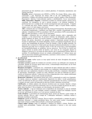 29
paracetamol que não interferem com o controle glicêmico. O tratamento, naturalmente, terá
resposta mais lenta;
Hemofilia: apenas a hemostasia com (OH)2Ca e ClONa. Na cirurgia, fibrina, sutura, splint,
cauterizador e gelo. Reposição dos fatores VIII ou IX com antifibrinolítico e ácido
tranexâmico. Cuidados com anestesia troncular (trismo e asfixia), sugador e filme (hematoma).
Paracetamol e dipirona. Contra-indicados aspirina e antinflamatório. Usa-se vasoconstritor.
Sífilis, Tuberculose e Hepatite: o tratamento só poderá ser realizado quando a doença estiver
controlada. Em emergência, só com a máxima proteção e em ambiente hospitalar. O
profissional deve ter o cuidado de não veicular microrganismo para outro paciente. A hepatite
A é contraída pela saliva, fluidos corporais, alimento e água; a B pelos fluidos corporais,
sangue e sexo; e a C pelo sangue e sexo (raro);
Aids: o tratamento deve ser realizado dentro das normas de biossegurança. Recomenda-se para
os pacientes hospitalizados, a profilaxia com Flagyl 400 e somente a neutralização do canal
radicular. A freqüência do HIV no consultório é de 0,3% percutânea e 0,09% mucocutânea; do
HBV é de 40% percutânea; e o HAV é de 5% percutânea;
Gravidez: o tratamento deve ser realizado no segundo trimestre, onde a organogêse está
completa e o feto desenvolvido. No primeiro trimestre, há indisposição, enjôos, naúseas e
grande freqüência de aborto. No terceiro trimestre, a freqüência urinária está aumentada, há
inchaço das pernas, desconforto em qualquer posição e hipotensão postural (tontura ao
levantar-se rapidamente). Na tomada radiográfica, mesmo com radiação insignificante, deve-se
utilizar, para tranqüilidade da paciente, avental de chumbo e filme de rápida exposição. Na
anestesia, deve-se prescrever a bupivacaína que não passa totalmente pela placenta e se evitar a
felipressina que pode levar à constrição uterina. O feto não reverte bem a meta-hemoglobina
em hemoglobulina.Quanto ao antibiótico, deve-se prescrever Pen-Vê-Oral ou Amoxil por
agirem somente na parede celular da bactéria e por serem de uso consagrado. Quanto ao
analgésico, prescreve-se o de menor de efeito adverso, que é o paracetamol (tylenol, dôrico ou
acetofen). Os antinflamatórios devem ser evitados, principalmente no 3 últimos meses, por
além de provocarem distúrbio gastrointestinais, ocasionam a inércia uterina e ou o fechamento
prematuro do canal arterial do feto;
2 – de ordem local:
Bifurcação de canais: melhor acesso ao terço apical através da maior divergência das paredes
circundantes da câmara.
Curvatura excessiva: quando da existência de curvatura cervical, sua retificação com aumento da
conicidade. Quando de curvatura apical muito severa, a instrumentação anticurvatura, uso de limas
flexíveis e instrumentos rotatórios.
Rizogênese incompleta : o tratamento visa o fechamento do ápice radicular para então se realizar a
obturação clássica do canal. Quando se trata de polpa viva o tratamento é denominado de apicigênese,
que nada mais é que a pulpotomia. Quando se trata de polpa mortificada, o tratamento é denominado
de apicificação: neutralização e preparo do canal, obturação com pasta de hidróxido de cálcio e
controle do fechamento radicular. A pasta deve ser bem compactada para evitar a rápida solubilização
nos fluidos orgânicos e, mesmo assim, trocada mensalmente.
Reabsorções radiculares: interceptação pronta para evitar a comunicação ao canal ou ao ligamento.
Na interna, remove-se mecânica e quimicamente (hipoclorito de sódio) o tecido granulomatoso,
curativo de hidróxido de cálcio por 30 dias e obturação termoplastificada. Na externa, a neutralização
e o preparo do canal, curativo de hidróxido de cálcio por 90 dias e obturação convencional.
Calcificações: os nódulos pulpares não oferecem resistência para sua remoção. Quando a câmara
pulpar e parte do canal já estiverem calcificados, deve-se criar uma cavidade até próximo do canal e,
então, forçar lima Kerr, C file ou trépano, em vária direções, até encontrar o canal.
Fratura radicular : o tipo de tratamento está na dependência da manutenção ou não da vitalidade
pulpar dos fragmentos. Os 2 com vitalidade: somente a contenção; o apical com vitalidade e necrose
no cervical: apicificação do último; e os 2 com necrose: exodontia dos dois.
Lesão refratária: é a persistência da sintomatologia apical, mesmo que discreta e, quase sempre, da
secreção radicular. Deve-se, após a terapia de 2 medicações intracanais e sistêmica, realizar a
obturação simultânea à apicetomia.
Endoperio: quando da união das 2 doenças. Deve-se realizar a neutralização e o preparo do canal, a
medicação intracanal e a terapia periodontal básica. Em outra sessão, avaliar a necessidade da
intervenção cirúrgica a retalho (bolsa profunda e comunicações patológicas).
Câmara pulpar atrésica: medir na radiografia a distância da cúspide à câmara. Realizar uma
cavidade nessa profundidade. Trepanar com ponta exploradora e remover o teto com curetas
pequenas.
 