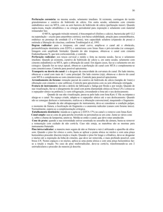 30
Perfuração coronária: na mesma sessão, selamento imediato. Já existente, curetagem do tecido
granulomatoso e curativo de hidróxido de cálcio. Em outra sessão, selamento com cimento
endodôntico seco ou MTA, com ou sem barreira de hidróxido de cálcio (perfuração maior). Quando
supra-óssea, tração ortodôntica e ou cirurgia periodontal para exposição e selamento com material
restaurador liso.
O MTA, agregado trióxido mineral, é biocompatível (fósforo e cálcio), bactericida (pH 12,2
na espatulação – exceto para anaeróbios estritos), tem baixa solubilidade, atração para cementoblastos,
endurece na presença de umidade (3 a 4 horas), tem capacidade seladora (expansão de presa) e
estimula a liberação de citocinas, conforme Torabinejad et al, 1993.
Degrau radicular: para o trespasse, em canal curvo, amplia-se o canal até o obstáculo,
permeabilizaçào dentinária com EDTA e cateterismo com limas finas e pré-curvadas (se conseguir,
limagem com amplitude limitada). Quando do não trespasse, obtura-se o canal com cimento
Endomethasone N, que tem corticosteróide, e controle.
Perfuração radicular: nos terços cervical e médio e feita na mesma sessão, faz-se o selamento
imediato. Quando já existente, curativo de hidróxido de cálcio e, em outra sessão, selamento com
cimento endodôntico ou MTA, após a obturação do canal. Em alguns casos, faz-se o selamento em ato
cirúrgico. Quando for no terço apical, obtura-se a perfuração do canal com MTA e complementa-se
com cimento/cones. Controle para possível apicetomia.
Transporte ou desvio do canal: é o desgaste da concavidade da curvatura do canal. Do lado interno,
obtura-se o canal com mais de 1 cone principal. Do lado externo (zip), obtura-se o desvio do canal
com MTA e complementa-se com cimento/cones. Controle para possível apicetomia.
Arrombamento do forame: remoção parcial do curativo de hidróxido de cálcio (tampão de 1mm) e
obturação com cimento e cone calibroso. Controle para apicetomia com ou sem obturação retrógada.
Fratura de instrumento: devido a defeito de fabricação e fadiga por flexão e por torção. Quando de
sua visualização, faz-se o alargamento do canal com ponta diamantada sônica ou broca LN e coloca-se
o espaçador sônico na potência 2 e sem refrigeração, circundando a lima até o seu deslocamento.
Quando de sua não visualização, passa-se pelo lado com lima Kerr, C file ou trépano e
alarga-se o canal. No espaço criado, adapta-se o espaçador sônico até o seu deslocamento. Quando
não se consegue deslocar o instrumento, realiza-se a obturação convencional, maquiando o fragmento.
Quando da não ultrapassagem do instrumento, deve-se considerar a condição pulpar,
o momento da fratura, a localização do fragmento e a anatomia radicular (canais com forame único).
Normalmente, espera-se a complementação cirúrgica.
Entulhamento dentinário: inunda-se e agita-se o EDTA 17% no canal e o remove com limas Kerr.
Canal amplo: usa-se cone de guta-percha invertido ou personaliza-se um cone. Junta-se vários cone
e, sobre a chama da lamparina, unem-se. Molda-se então o canal, que deve estar umedecido.
Cone de prata: quando a sua extremidade estiver assentada no assoalho da câmara, basta-se remover
a restauração com cuidado de não cortá-la. Caso não esteja, as manobras são as mesmas para
instrumento fraturado.
Pino intra-radicular: a maneira mais segura de não se fraturar a raiz é utilizando o aparelho de ultra-
som. Quando o pino for cônico e curto, basta se aplicar a ponta sônica no núcleo e com uma pinça
hemostática proceder discreta torção e tração. Quando o pino for longo e cilíndrico, deve-se desgastar
o núcleo até a exposição da linha de cimento, que deve ser removida, o mais profundo possível, com
broca LN. Nestes espaços e no núcleo, aplica-se uma ponta sônica e com uma pinça hemostática faz-
se a torção e tração. No caso de pino multirradicular, deve-se cortá-lo, transformando-se em 2
unirradiculares e proceder da maneira já descrita.
 