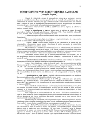 31
DESOBTURAÇÃO PARA RETENTOR INTRA-RADICULAR
(remoção de pino)
Quando da exigência de retenção da restauração nos canais, faz-se necessário a remoção
parcial do material obturador. Essa manobra operatória deve ser realizada pelo endodontista, que tem
conhecimento da anatomia radicular e logo após a obturação devido a familiaridade com o caso clínico e
ainda a condição do ajuste da obturação apical pela condensação vertical. A desobturação num segundo
momento, não terá o cimento ainda na fase plástica para ser acomodado no canal.
O retentores intra-radiculares fundido e pré-fabricados têm o objetivo de substituir a
estrutura coronária perdida.
Quanto ao comprimento, o pino do retentor deve o máximo de espaço do canal,
preservado os 4 a 5mm de obturação apical. Johnson e Sakumura, 1978, e Trope et al, 1985 indicam 2/3
da raiz e, Stockton, 1999, no mínimo igual comprimento da coroa.
A tendência de pino curto é concentrar tensões numa pequena área e, assim, determinar a
fratura da raiz.
Havendo perda óssea patológica ou cirúrgica, o comprimento do pino deve representar a
metade da distância ápice radicular/margem da crista óssea.
Existem a forma cilíndrica (maior retenção e com concentração de tensões em sua
extremidade) e a forma cônica (menor retnção e distribuição de tensões nas paredes do canal). Daí a
forma ideal ser a cilíndrica com extremo cônico.
Os pinos fundidos e pré-fabricados metálicos (Cr/Ni e Ti) sofrem corrosão, são antiestéticos
e t6em módulo de elasticidade superior ao da dentina. Os de fibra de carbono, têm módulo de elasticidade
próximo ao da dentina e a falta de estética e radiolucidez, contornadas pelo revestimento mineral branco.
Os de fibra de vidro, são estéticos e têm o módulo de elasticidade próximo ao da dentina
Infelizmente, devemos admitir que os retentores intra-radiculares não reforçam a raiz. E
sim, a enfraquece devido ao desgaste dentinário para sua colocação e a concentração de tensões nas
paredes do canal.
A desobturação de canal atrésico é realizada com brocas Gates-Glidden, em seqüência
decrescente de diâmetro, que por aquecimento plastifica e remove a guta-percha.
A broca Gates-Glidden tem a ponta em forma de p6era e sem corte, comprimentos de 28 e
32mm com corpo de 15 e 19mm, respectivamente, diâmetros de 1 a 6 (correspondendo a lima 50, 70, 90,
110, 130 e 150) e movimento de penetração com leve pressão e retirada, sempre em rotação.
Em seguida, no canal desobturado é colocado uma broca Largo (Maillefer) ou Peeso
(Moyco) para diminuir a conicidade, alisar as paredes e remover qualquer traço de guta-percha e cimento.
São brocas cilíndricas de ponta inativa, com diâmetros de 1 a 6, correspondendo as limas 70, 90, 110,
130, etc.
A desobturação de canal amplo é realizada com calcadores aquecidos, em seqüência
decrescente de diâmetro. Em seguida, é também utilizada a broca Largo.
Convém enfatizar o trabalho de Lopes et al, 1995, que verificaram que a guta-percha
amolece a 600
C e funde-se a 1000
C. E que quando o calcador é aquecido ao rubro(7000
C), a obturação
absorve 4800
C e o ligamento 57,50
C. No caso do uso da broca Gates-Glidden, o aquecimento transferido
ao ligamento é 32,80
C.
Com a retirada de parte da obturação, o canal fica exposto à contaminação e, por isso, deve
ser realizada em campo isolado. Na impossibilidade, deve-se valer do abridor de boca, irrigações
constantes e da impermeabilização dos canalículos com etil cianoacrilato (superbonder) ou butil
cianoacrilato (histoacril).
Uma complicação na clínica endodôntica é, sem dúvida, a necessidade do retratamento de
canal em dente portador de retentor intra-radicular. O uso de alicates especiais leva ao risco de fratura da
raiz, ao desgaste da raiz para o paralelismo das paredes proximais com o longo eixo do pino e
impraticabilidade em dentes posteriores.
O ultra-som pode ser aplicado em qualquer área do pino, anterior ou posterior, devido a
variedade de forma e tamanho dos insertos, com menor risco de fratura e sem desgaste da estrutura dental.
O uso por 2 a 5 minutos diminui em até 35% a força necessária para a remoção do pino.
Imura e Zuolo, 1997, recomendam em pino fundido curto e cônico, a aplicação da ponta
5AE da Gnatus na lateral e oclusal do núcleo, com potência e refrigeração máxima. Segue-se uma
discreta torção e tração com pinça hemostática. Em pino longo e cilíndrico, faz-se o desgaste
circunferencial do núcleo, com brocas de aço 556 da KG Sorensen ou transmetal da Maillefer, até a
exposição do cimento. O desgaste desse cimento é feito, com broca LN da Maillefer, penetrando ao
máximo entre o pino e áreas de espessura radicular. Após a ponta ET40 da Gnatus é colocada nesses
 