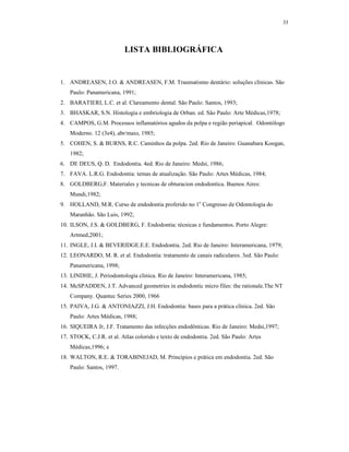 33
LISTA BIBLIOGRÁFICA
1. ANDREASEN, J.O. & ANDREASEN, F.M. Traumatismo dentário: soluções clínicas. São
Paulo: Panamericana, 1991;
2. BARATIERI, L.C. et al. Clareamento dental. São Paulo: Santos, 1993;
3. BHASKAR, S.N. Histologia e embriologia de Orban. ed. São Paulo: Arte Médicas,1978;
4. CAMPOS, G.M. Processos inflamatórios agudos da polpa e região periapical. Odontólogo
Moderno. 12 (3e4), abr/maio, 1985;
5. COHEN, S. & BURNS, R.C. Caminhos da polpa. 2ed. Rio de Janeiro: Guanabara Koogan,
1982;
6. DE DEUS, Q. D. Endodontia. 4ed. Rio de Janeiro: Medsi, 1986;
7. FAVA. L.R.G. Endodontia: temas de atualização. São Paulo: Artes Médicas, 1984;
8. GOLDBERG,F. Materiales y tecnicas de obturacion endodontica. Buenos Aires:
Mundi,1982;
9. HOLLAND, M.R. Curso de endodontia proferido no 1o
Congresso de Odontologia do
Maranhão. São Luis, 1992;
10. ILSON, J.S. & GOLDBERG, F. Endodontia: técnicas e fundamentos. Porto Alegre:
Artmed,2001;
11. INGLE, J.I. & BEVERIDGE.E.E. Endodontia. 2ed. Rio de Janeiro: Interamericana, 1979;
12. LEONARDO, M. R. et al. Endodontia: tratamento de canais radiculares. 3ed. São Paulo:
Panamericana, 1998;
13. LINDHE, J. Periodontologia clinica. Rio de Janeiro: Interamericana, 1985;
14. McSPADDEN, J.T. Advanced geometries in endodontic micro files: the rationale.The NT
Company. Quantec Series 2000, 1966
15. PAIVA, J.G. & ANTONIAZZI, J.H. Endodontia: bases para a prática clínica. 2ed. São
Paulo: Artes Médicas, 1988;
16. SIQUEIRA Jr, J.F. Tratamento das infecções endodônticas. Rio de Janeiro: Medsi,1997;
17. STOCK, C.J.R. et al. Atlas colorido e texto de endodontia. 2ed. São Paulo: Artes
Médicas,1996; e
18. WALTON, R.E. & TORABINEJAD, M. Princípios e prática em endodontia. 2ed. São
Paulo: Santos, 1997.
 