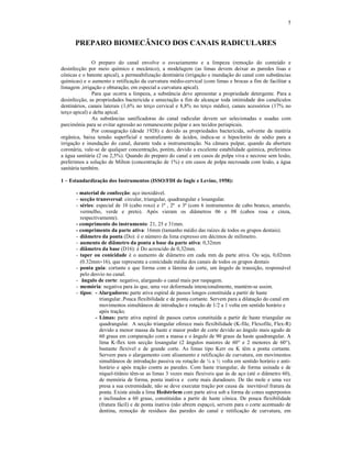 5
PREPARO BIOMECÂNICO DOS CANAIS RADICULARES
O preparo do canal envolve o esvaziamento e a limpeza (remoção do conteúdo e
desinfecção por meio químico e mecânico), a modelagem (as limas devem deixar as paredes lisas e
cônicas e o batente apical), a permeabilização dentinária (irrigação e inundação do canal com substâncias
químicas) e o aumento e retificação da curvatura médio-cervical (com limas e brocas a fim de facilitar a
limagem ,irrigação e obturação, em especial a curvatura apical).
Para que ocorra a limpeza, a substância deve apresentar a propriedade detergente. Para a
desinfecção, as propriedades bactericida e umectação a fim de alcançar toda intimidade dos canalículos
dentinários, canais laterais (1,6% no terço cervical e 8,8% no terço médio), canais acessórios (17% no
terço apical) e delta apical.
As substâncias sanificadoras do canal radicular devem ser selecionadas e usadas com
parcimônia para se evitar agressão ao remanescente pulpar e aos tecidos periapicais.
Por consagração (desde 1928) e devido as propriedades bactericida, solvente da matéria
orgânica, baixa tensão superficial e neutralizante de ácidos, indica-se o hipoclorito de sódio para a
irrigação e inundação do canal, durante toda a instrumentação. Na câmara pulpar, quando da abertura
coronária, vale-se de qualquer concentração, porém, devido a excelente estabilidade química, preferimos
a água sanitária (2 ou 2,5%). Quando do preparo do canal e em casos de polpa viva e necrose sem lesão,
preferimos a solução de Milton (concentração de 1%) e em casos de polpa necrosada com lesão, a água
sanitária também.
1 – Estandardização dos Instrumentos (ISSO/FDI de Ingle e Levine, 1958):
- material de confecção: aço inoxidável.
- secção transversal: circular, triangular, quadrangular e losangular.
- séries: especial de 10 (cabo roxo) e 1ª , 2ª e 3ª (com 6 instrumentos de cabo branco, amarelo,
vermelho, verde e preto). Após vieram os diâmetros 06 e 08 (cabos rosa e cinza,
respectivamente).
- comprimento do instrumento: 21, 25 e 31mm.
- comprimento da parte ativa: 16mm (tamanho médio das raízes de todos os grupos dentais).
- diâmetro da ponta (Do): é o número da lima expresso em décimos de milímetro.
- aumento de diâmetro da ponta a base da parte ativa: 0,32mm
- diâmetro da base (D16): é Do acrescido de 0,32mm.
- taper ou conicidade é o aumento de diâmetro em cada mm da parte ativa. Ou seja, 0,02mm
(0.32mm16), que representa a conicidade média dos canais de todos os grupos dentais
- ponta guia: cortante e que forma com a lâmina de corte, um ângulo de transição, responsável
pelo desvio no canal.
- ângulo de corte: negativo, alargando o canal mais por raspagem.
- memória: negativa para às que, uma vez deformada intencionalmente, mantém-se assim.
- tipos: - Alargadores: parte ativa espiral de passos longos constituída a partir de haste
triangular..Pouca flexibilidade e de ponta cortante. Servem para a dilatação do canal em
movimentos simultâneos de introdução e rotação de 1/2 a 1 volta em sentido horário e
após tração;
- Limas: parte ativa espiral de passos curtos constituída a partir de haste triangular ou
quadrangular. A secção triangular oferece mais flexibilidade (K-file, Flexofile, Flex-R)
devido a menor massa da haste e maior poder de corte devido ao ângulo mais agudo de
60 graus em comparação com a massa e o ângulo de 90 graus da haste quadrangular. A
lima K-flex tem secção losangular (2 ângulos maiores de 60° e 2 menores de 60°),
bastante flexível e de grande corte. As limas tipo Kerr ou K têm a ponta cortante.
Servem para o alargamento com alisamento e retificação de curvatura, em movimentos
simultâneos de introdução passiva ou rotação de ¼ a ½ volta em sentido horário e anti-
horário e após tração contra as paredes. Com haste triangular, de forma usinada e de
níquel-titânio têm-se as limas 3 vezes mais flexíveis que às de aço (até o diâmetro 60),
de memória de forma, ponta inativa e corte mais duradouro. De tão mole e uma vez
presa a sua extremidade, não se deve executar tração por causa da inevitável fratura da
ponta. Existe ainda a lima Hedströem com parte ativa sob a forma de cones superpostos
e inclinados a 60 graus, constituídas a partir de haste cônica. De pouca flexibilidade
(fratura fácil) e de ponta inativa (não abrem espaço), servem para o corte acentuado de
dentina, remoção de resíduos das paredes do canal e retificação de curvatura, em
 
