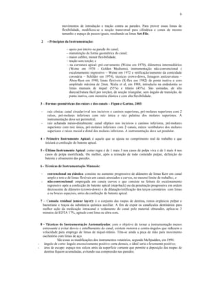 6
movimentos de introdução e tração contra as paredes. Para prover essas limas de
flexibilidade, modificou-se a secção transversal para cilíndrica e cones de mesmo
tamanho e espaço de passos iguais, resultando as limas Set-File.
2 - Princípios da Instrumentação:
– apoio por inteiro na parede do canal;
– manutenção da forma geométrica do canal;
– maior calibre, menor flexibilidade;
– tração sem torção; e
– na curvatura apical: pré-curvamento (Weine em 1970), diâmetros intermediários
(Weine em 1970 - Golden Mediums), instrumentação não-convencional (
escalonamento regressivo – Weine em 1972 e retificação/aumento da conicidade
coronária – Schilder em 1974), técnicas crown-down, limagem anticurvatura –
Abou-Rass em 1980, limas flexíveis (K-flex em 1982) de ponta inativa e com
amplitude máxima de 2mm. Walia et al, em 1988, introduziu na endodontia as
limas manuais de níquel (55%) e titânio (45%). São usinadas, de alta
dureza(fratura fácil por torção), de secção triangular, sem ângulo de transição, de
ponta inativa, com memória elástica e com alta flexibilidade.
3 – Formas geométricas das raízes e dos canais – Fígun e Garino, 2003:
- raiz cônica: canal circular/oval nos incisivos e caninos superiores, pré-molares superiores com 2
raízes, pré-molares inferiores com raiz única e raiz palatina dos molares superiores. A
instrumentação deve ser perimetral;
- raiz achatada mésio-distalmente: canal elíptico nos incisivos e caninos inferiores, pré-molares
superiores com raiz única, pré-molares inferiores com 2 canais, raízes vestibulares dos molares
superiores e raízes mesial e distal dos molares inferiores. A instrumentação deve ser pendular.
4 - Primeiro Instrumento Apical: é aquele que se ajusta no comprimento real de trabalho e que
iniciará a confecção do batente apical.
5 - Último Instrumento Apical: como regra é de 1 mais 3 nos casos de polpa viva e de 1 mais 4 nos
casos de polpa mortificada. Ou melhor, após a remoção de todo conteúdo pulpar, definição do
batente e alisamento das paredes.
6 - Técnicas de Instrumentação Manuais:
- convencional ou clássica: consiste no aumento progressivo de diâmetro de limas Kerr em canal
amplo e reto e de limas flexíveis em canais atresiados e curvos, no mesmo limite de trabalho.; e
- não-convencional: empregada em canais curvos e que consiste na feitura do escalonamento
regressivo após a confecção do batente apical (step-back) ou da penetração progressiva em ordem
decrescente de diâmetro (crown-down) e da dilatação/retificação dos terços coronários com limas
e ou brocas especiais, antes da confecção do batente apical.
7 – Camada residual (smear layer): é o conjunto das raspas de dentina, restos orgânicos pulpar e
bacteriano e traços da substância química auxiliar. A fim de expor os canalículos dentinários para
melhor ação da medicação intracanal e vedamento do canal pelo material obturador, aplica-se 3
minutos de EDTA 17%, agitado com lima ou ultra-som.
8 - Técnicas de Instrumentação Automatizadas: com o objetivo de tornar a instrumentação menos
estressante e evitar desvio e entulhamento do canal, existem motores e contra-ângulos que reduzem a
velocidade para emprego de limas de níquel-titânio. Têm-se ainda a peça de mão para movimento
oscilatório com limas de aço.
São essas as modificações dos instrumentos rotatórios, segundo McSpadden, em 1994:
- ângulo de corte: ângulo excessivamente positivo corta demais, o ideal seria o levemente positivo;
- área de escape: espaço nos sulcos atrás da superfície cortante que permite a deposição das raspas de
dentina fiquem acumuladas, evitando sua compressão nas paredes;
 